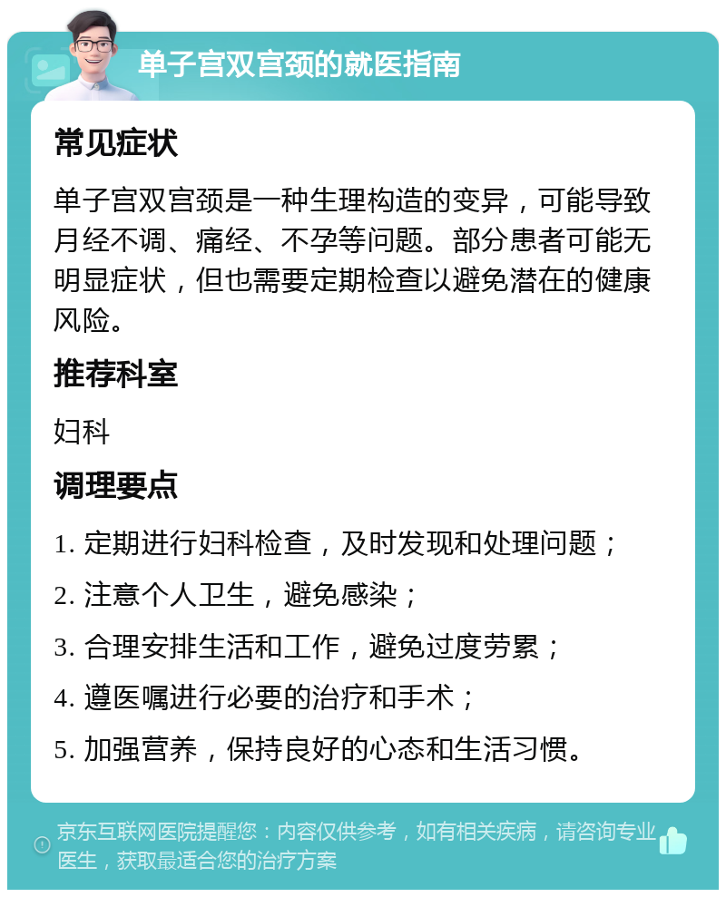 单子宫双宫颈的就医指南 常见症状 单子宫双宫颈是一种生理构造的变异，可能导致月经不调、痛经、不孕等问题。部分患者可能无明显症状，但也需要定期检查以避免潜在的健康风险。 推荐科室 妇科 调理要点 1. 定期进行妇科检查，及时发现和处理问题； 2. 注意个人卫生，避免感染； 3. 合理安排生活和工作，避免过度劳累； 4. 遵医嘱进行必要的治疗和手术； 5. 加强营养，保持良好的心态和生活习惯。