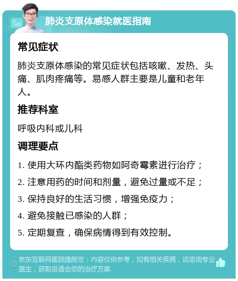 肺炎支原体感染就医指南 常见症状 肺炎支原体感染的常见症状包括咳嗽、发热、头痛、肌肉疼痛等。易感人群主要是儿童和老年人。 推荐科室 呼吸内科或儿科 调理要点 1. 使用大环内酯类药物如阿奇霉素进行治疗； 2. 注意用药的时间和剂量，避免过量或不足； 3. 保持良好的生活习惯，增强免疫力； 4. 避免接触已感染的人群； 5. 定期复查，确保病情得到有效控制。