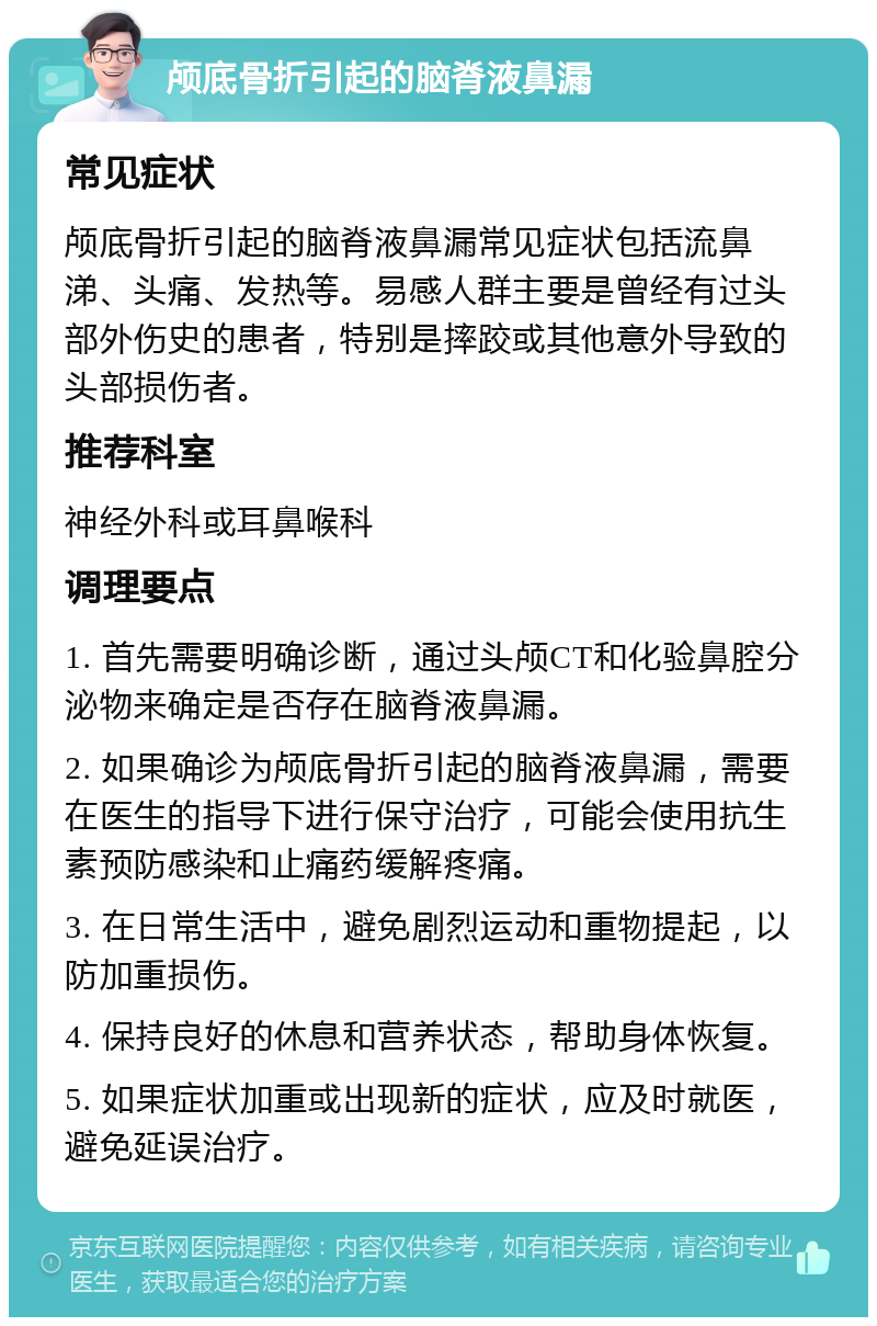 颅底骨折引起的脑脊液鼻漏 常见症状 颅底骨折引起的脑脊液鼻漏常见症状包括流鼻涕、头痛、发热等。易感人群主要是曾经有过头部外伤史的患者，特别是摔跤或其他意外导致的头部损伤者。 推荐科室 神经外科或耳鼻喉科 调理要点 1. 首先需要明确诊断，通过头颅CT和化验鼻腔分泌物来确定是否存在脑脊液鼻漏。 2. 如果确诊为颅底骨折引起的脑脊液鼻漏，需要在医生的指导下进行保守治疗，可能会使用抗生素预防感染和止痛药缓解疼痛。 3. 在日常生活中，避免剧烈运动和重物提起，以防加重损伤。 4. 保持良好的休息和营养状态，帮助身体恢复。 5. 如果症状加重或出现新的症状，应及时就医，避免延误治疗。