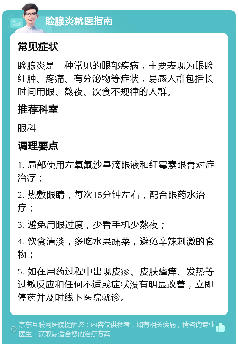 睑腺炎就医指南 常见症状 睑腺炎是一种常见的眼部疾病，主要表现为眼睑红肿、疼痛、有分泌物等症状，易感人群包括长时间用眼、熬夜、饮食不规律的人群。 推荐科室 眼科 调理要点 1. 局部使用左氧氟沙星滴眼液和红霉素眼膏对症治疗； 2. 热敷眼睛，每次15分钟左右，配合眼药水治疗； 3. 避免用眼过度，少看手机少熬夜； 4. 饮食清淡，多吃水果蔬菜，避免辛辣刺激的食物； 5. 如在用药过程中出现皮疹、皮肤瘙痒、发热等过敏反应和任何不适或症状没有明显改善，立即停药并及时线下医院就诊。