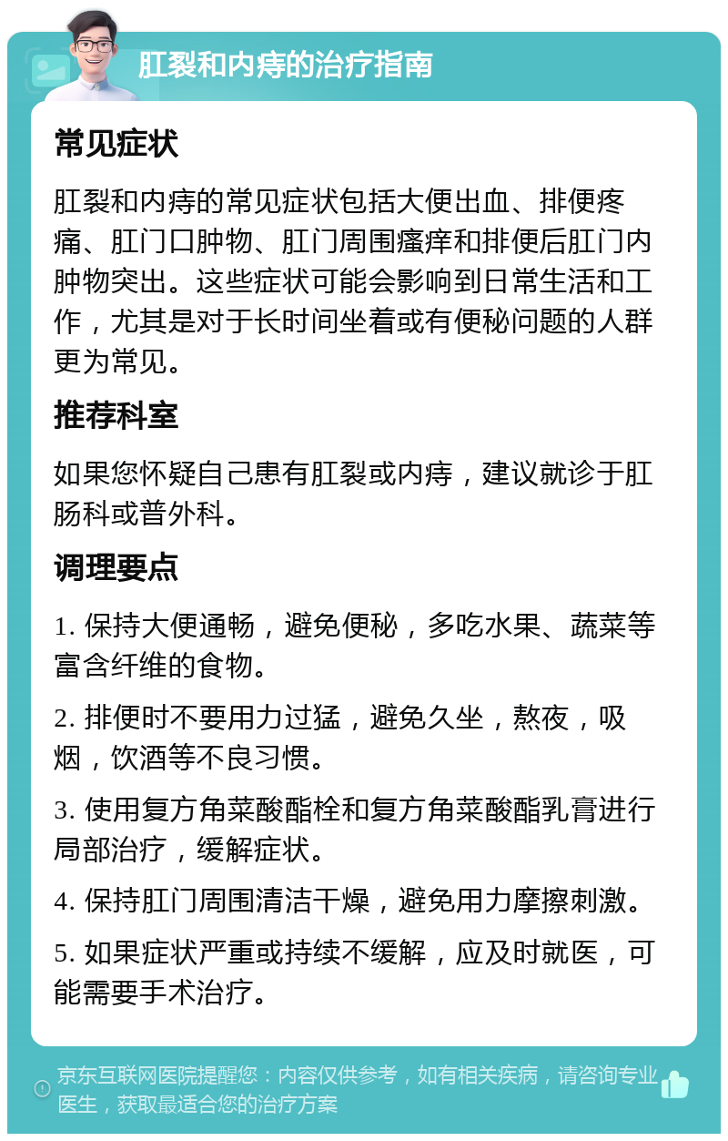 肛裂和内痔的治疗指南 常见症状 肛裂和内痔的常见症状包括大便出血、排便疼痛、肛门口肿物、肛门周围瘙痒和排便后肛门内肿物突出。这些症状可能会影响到日常生活和工作，尤其是对于长时间坐着或有便秘问题的人群更为常见。 推荐科室 如果您怀疑自己患有肛裂或内痔，建议就诊于肛肠科或普外科。 调理要点 1. 保持大便通畅，避免便秘，多吃水果、蔬菜等富含纤维的食物。 2. 排便时不要用力过猛，避免久坐，熬夜，吸烟，饮酒等不良习惯。 3. 使用复方角菜酸酯栓和复方角菜酸酯乳膏进行局部治疗，缓解症状。 4. 保持肛门周围清洁干燥，避免用力摩擦刺激。 5. 如果症状严重或持续不缓解，应及时就医，可能需要手术治疗。