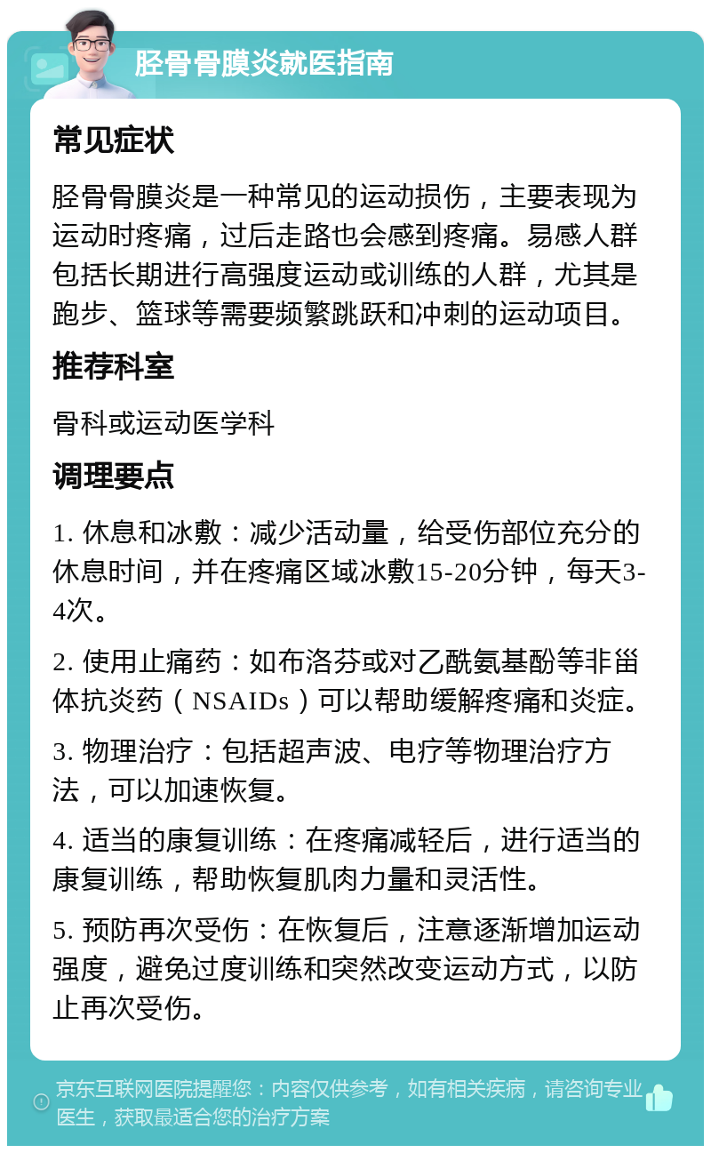 胫骨骨膜炎就医指南 常见症状 胫骨骨膜炎是一种常见的运动损伤，主要表现为运动时疼痛，过后走路也会感到疼痛。易感人群包括长期进行高强度运动或训练的人群，尤其是跑步、篮球等需要频繁跳跃和冲刺的运动项目。 推荐科室 骨科或运动医学科 调理要点 1. 休息和冰敷：减少活动量，给受伤部位充分的休息时间，并在疼痛区域冰敷15-20分钟，每天3-4次。 2. 使用止痛药：如布洛芬或对乙酰氨基酚等非甾体抗炎药（NSAIDs）可以帮助缓解疼痛和炎症。 3. 物理治疗：包括超声波、电疗等物理治疗方法，可以加速恢复。 4. 适当的康复训练：在疼痛减轻后，进行适当的康复训练，帮助恢复肌肉力量和灵活性。 5. 预防再次受伤：在恢复后，注意逐渐增加运动强度，避免过度训练和突然改变运动方式，以防止再次受伤。