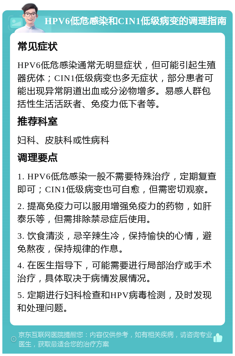 HPV6低危感染和CIN1低级病变的调理指南 常见症状 HPV6低危感染通常无明显症状，但可能引起生殖器疣体；CIN1低级病变也多无症状，部分患者可能出现异常阴道出血或分泌物增多。易感人群包括性生活活跃者、免疫力低下者等。 推荐科室 妇科、皮肤科或性病科 调理要点 1. HPV6低危感染一般不需要特殊治疗，定期复查即可；CIN1低级病变也可自愈，但需密切观察。 2. 提高免疫力可以服用增强免疫力的药物，如肝泰乐等，但需排除禁忌症后使用。 3. 饮食清淡，忌辛辣生冷，保持愉快的心情，避免熬夜，保持规律的作息。 4. 在医生指导下，可能需要进行局部治疗或手术治疗，具体取决于病情发展情况。 5. 定期进行妇科检查和HPV病毒检测，及时发现和处理问题。