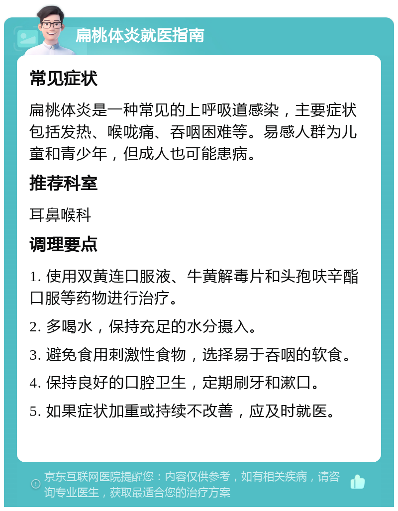 扁桃体炎就医指南 常见症状 扁桃体炎是一种常见的上呼吸道感染，主要症状包括发热、喉咙痛、吞咽困难等。易感人群为儿童和青少年，但成人也可能患病。 推荐科室 耳鼻喉科 调理要点 1. 使用双黄连口服液、牛黄解毒片和头孢呋辛酯口服等药物进行治疗。 2. 多喝水，保持充足的水分摄入。 3. 避免食用刺激性食物，选择易于吞咽的软食。 4. 保持良好的口腔卫生，定期刷牙和漱口。 5. 如果症状加重或持续不改善，应及时就医。