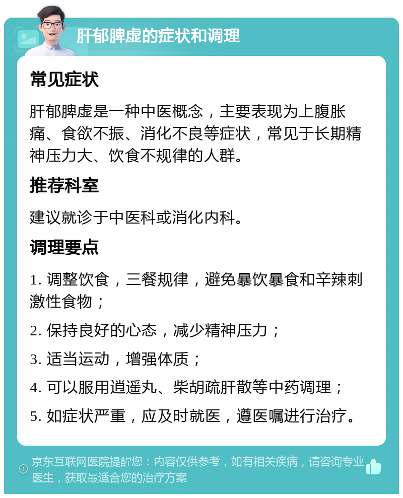 肝郁脾虚的症状和调理 常见症状 肝郁脾虚是一种中医概念，主要表现为上腹胀痛、食欲不振、消化不良等症状，常见于长期精神压力大、饮食不规律的人群。 推荐科室 建议就诊于中医科或消化内科。 调理要点 1. 调整饮食，三餐规律，避免暴饮暴食和辛辣刺激性食物； 2. 保持良好的心态，减少精神压力； 3. 适当运动，增强体质； 4. 可以服用逍遥丸、柴胡疏肝散等中药调理； 5. 如症状严重，应及时就医，遵医嘱进行治疗。