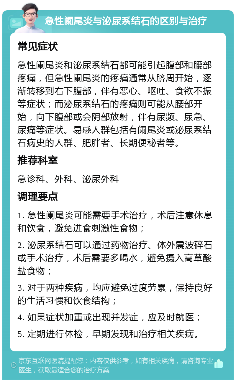 急性阑尾炎与泌尿系结石的区别与治疗 常见症状 急性阑尾炎和泌尿系结石都可能引起腹部和腰部疼痛，但急性阑尾炎的疼痛通常从脐周开始，逐渐转移到右下腹部，伴有恶心、呕吐、食欲不振等症状；而泌尿系结石的疼痛则可能从腰部开始，向下腹部或会阴部放射，伴有尿频、尿急、尿痛等症状。易感人群包括有阑尾炎或泌尿系结石病史的人群、肥胖者、长期便秘者等。 推荐科室 急诊科、外科、泌尿外科 调理要点 1. 急性阑尾炎可能需要手术治疗，术后注意休息和饮食，避免进食刺激性食物； 2. 泌尿系结石可以通过药物治疗、体外震波碎石或手术治疗，术后需要多喝水，避免摄入高草酸盐食物； 3. 对于两种疾病，均应避免过度劳累，保持良好的生活习惯和饮食结构； 4. 如果症状加重或出现并发症，应及时就医； 5. 定期进行体检，早期发现和治疗相关疾病。