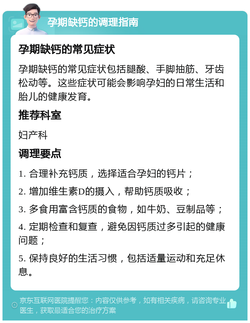 孕期缺钙的调理指南 孕期缺钙的常见症状 孕期缺钙的常见症状包括腿酸、手脚抽筋、牙齿松动等。这些症状可能会影响孕妇的日常生活和胎儿的健康发育。 推荐科室 妇产科 调理要点 1. 合理补充钙质，选择适合孕妇的钙片； 2. 增加维生素D的摄入，帮助钙质吸收； 3. 多食用富含钙质的食物，如牛奶、豆制品等； 4. 定期检查和复查，避免因钙质过多引起的健康问题； 5. 保持良好的生活习惯，包括适量运动和充足休息。