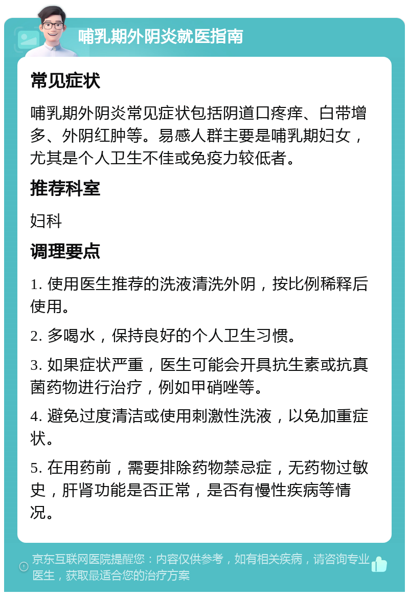 哺乳期外阴炎就医指南 常见症状 哺乳期外阴炎常见症状包括阴道口疼痒、白带增多、外阴红肿等。易感人群主要是哺乳期妇女，尤其是个人卫生不佳或免疫力较低者。 推荐科室 妇科 调理要点 1. 使用医生推荐的洗液清洗外阴，按比例稀释后使用。 2. 多喝水，保持良好的个人卫生习惯。 3. 如果症状严重，医生可能会开具抗生素或抗真菌药物进行治疗，例如甲硝唑等。 4. 避免过度清洁或使用刺激性洗液，以免加重症状。 5. 在用药前，需要排除药物禁忌症，无药物过敏史，肝肾功能是否正常，是否有慢性疾病等情况。