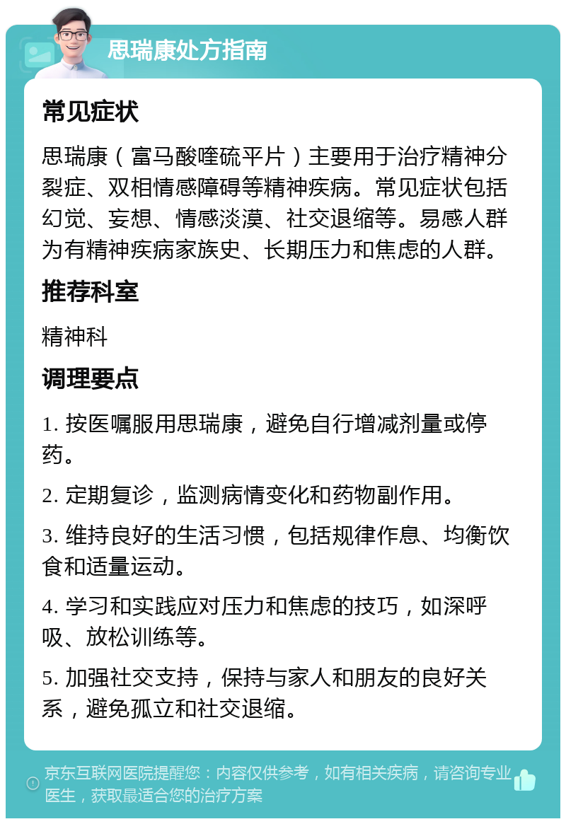 思瑞康处方指南 常见症状 思瑞康（富马酸喹硫平片）主要用于治疗精神分裂症、双相情感障碍等精神疾病。常见症状包括幻觉、妄想、情感淡漠、社交退缩等。易感人群为有精神疾病家族史、长期压力和焦虑的人群。 推荐科室 精神科 调理要点 1. 按医嘱服用思瑞康，避免自行增减剂量或停药。 2. 定期复诊，监测病情变化和药物副作用。 3. 维持良好的生活习惯，包括规律作息、均衡饮食和适量运动。 4. 学习和实践应对压力和焦虑的技巧，如深呼吸、放松训练等。 5. 加强社交支持，保持与家人和朋友的良好关系，避免孤立和社交退缩。