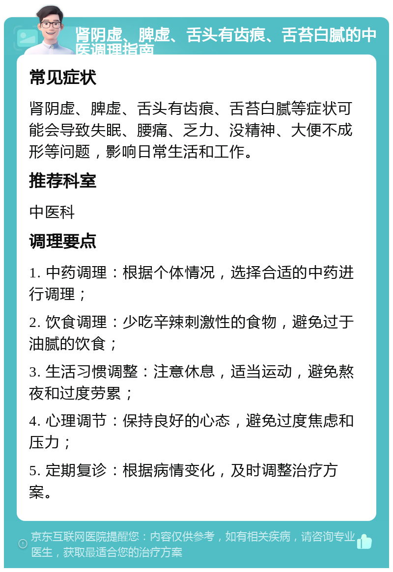 肾阴虚、脾虚、舌头有齿痕、舌苔白腻的中医调理指南 常见症状 肾阴虚、脾虚、舌头有齿痕、舌苔白腻等症状可能会导致失眠、腰痛、乏力、没精神、大便不成形等问题，影响日常生活和工作。 推荐科室 中医科 调理要点 1. 中药调理：根据个体情况，选择合适的中药进行调理； 2. 饮食调理：少吃辛辣刺激性的食物，避免过于油腻的饮食； 3. 生活习惯调整：注意休息，适当运动，避免熬夜和过度劳累； 4. 心理调节：保持良好的心态，避免过度焦虑和压力； 5. 定期复诊：根据病情变化，及时调整治疗方案。