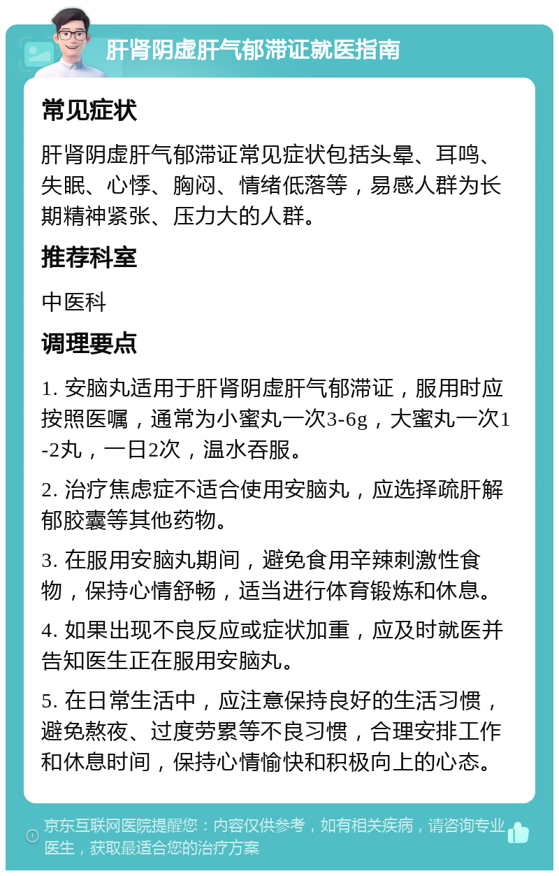 肝肾阴虚肝气郁滞证就医指南 常见症状 肝肾阴虚肝气郁滞证常见症状包括头晕、耳鸣、失眠、心悸、胸闷、情绪低落等，易感人群为长期精神紧张、压力大的人群。 推荐科室 中医科 调理要点 1. 安脑丸适用于肝肾阴虚肝气郁滞证，服用时应按照医嘱，通常为小蜜丸一次3-6g，大蜜丸一次1-2丸，一日2次，温水吞服。 2. 治疗焦虑症不适合使用安脑丸，应选择疏肝解郁胶囊等其他药物。 3. 在服用安脑丸期间，避免食用辛辣刺激性食物，保持心情舒畅，适当进行体育锻炼和休息。 4. 如果出现不良反应或症状加重，应及时就医并告知医生正在服用安脑丸。 5. 在日常生活中，应注意保持良好的生活习惯，避免熬夜、过度劳累等不良习惯，合理安排工作和休息时间，保持心情愉快和积极向上的心态。