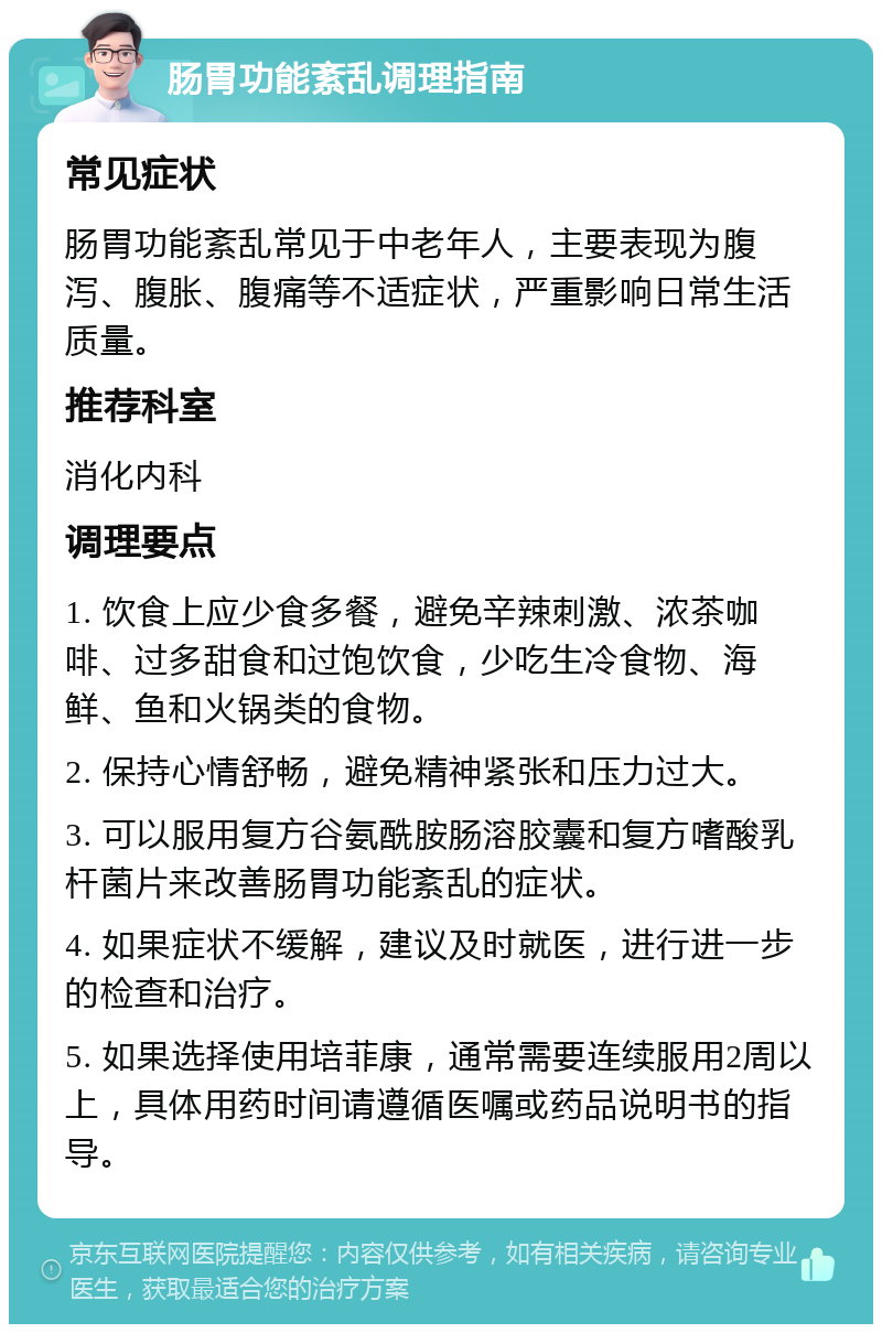 肠胃功能紊乱调理指南 常见症状 肠胃功能紊乱常见于中老年人，主要表现为腹泻、腹胀、腹痛等不适症状，严重影响日常生活质量。 推荐科室 消化内科 调理要点 1. 饮食上应少食多餐，避免辛辣刺激、浓茶咖啡、过多甜食和过饱饮食，少吃生冷食物、海鲜、鱼和火锅类的食物。 2. 保持心情舒畅，避免精神紧张和压力过大。 3. 可以服用复方谷氨酰胺肠溶胶囊和复方嗜酸乳杆菌片来改善肠胃功能紊乱的症状。 4. 如果症状不缓解，建议及时就医，进行进一步的检查和治疗。 5. 如果选择使用培菲康，通常需要连续服用2周以上，具体用药时间请遵循医嘱或药品说明书的指导。