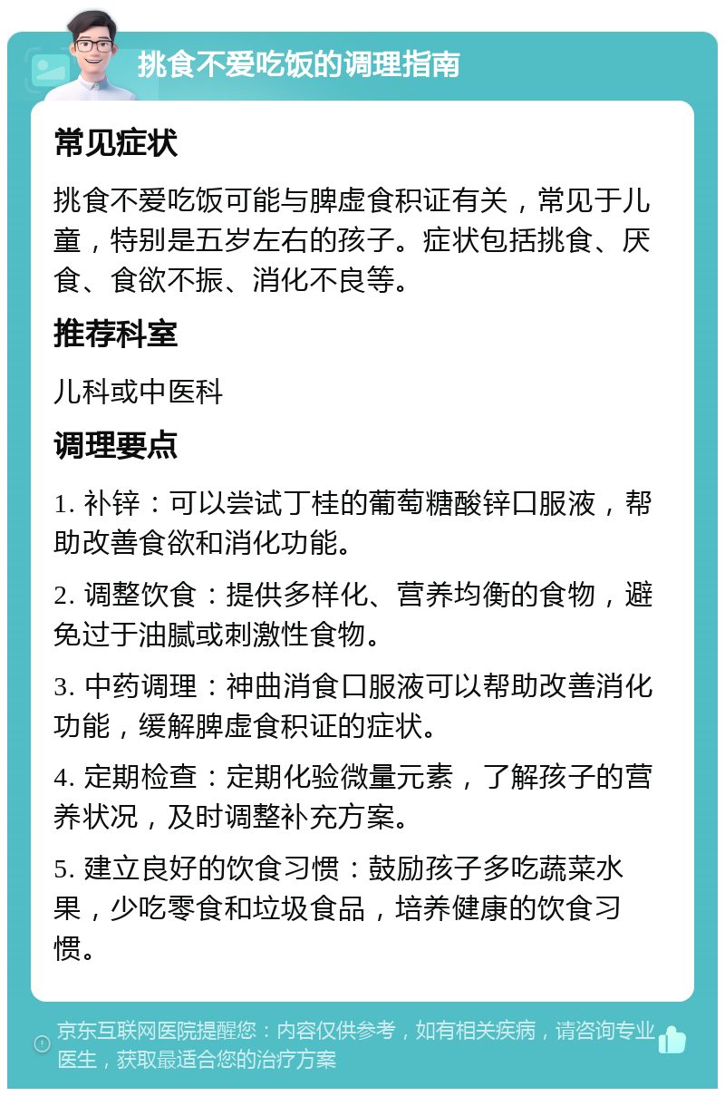 挑食不爱吃饭的调理指南 常见症状 挑食不爱吃饭可能与脾虚食积证有关，常见于儿童，特别是五岁左右的孩子。症状包括挑食、厌食、食欲不振、消化不良等。 推荐科室 儿科或中医科 调理要点 1. 补锌：可以尝试丁桂的葡萄糖酸锌口服液，帮助改善食欲和消化功能。 2. 调整饮食：提供多样化、营养均衡的食物，避免过于油腻或刺激性食物。 3. 中药调理：神曲消食口服液可以帮助改善消化功能，缓解脾虚食积证的症状。 4. 定期检查：定期化验微量元素，了解孩子的营养状况，及时调整补充方案。 5. 建立良好的饮食习惯：鼓励孩子多吃蔬菜水果，少吃零食和垃圾食品，培养健康的饮食习惯。