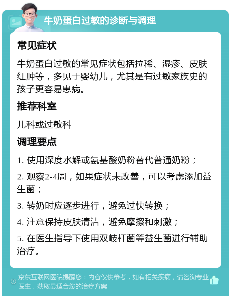 牛奶蛋白过敏的诊断与调理 常见症状 牛奶蛋白过敏的常见症状包括拉稀、湿疹、皮肤红肿等，多见于婴幼儿，尤其是有过敏家族史的孩子更容易患病。 推荐科室 儿科或过敏科 调理要点 1. 使用深度水解或氨基酸奶粉替代普通奶粉； 2. 观察2-4周，如果症状未改善，可以考虑添加益生菌； 3. 转奶时应逐步进行，避免过快转换； 4. 注意保持皮肤清洁，避免摩擦和刺激； 5. 在医生指导下使用双岐杆菌等益生菌进行辅助治疗。