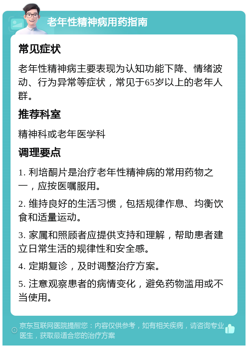 老年性精神病用药指南 常见症状 老年性精神病主要表现为认知功能下降、情绪波动、行为异常等症状，常见于65岁以上的老年人群。 推荐科室 精神科或老年医学科 调理要点 1. 利培酮片是治疗老年性精神病的常用药物之一，应按医嘱服用。 2. 维持良好的生活习惯，包括规律作息、均衡饮食和适量运动。 3. 家属和照顾者应提供支持和理解，帮助患者建立日常生活的规律性和安全感。 4. 定期复诊，及时调整治疗方案。 5. 注意观察患者的病情变化，避免药物滥用或不当使用。