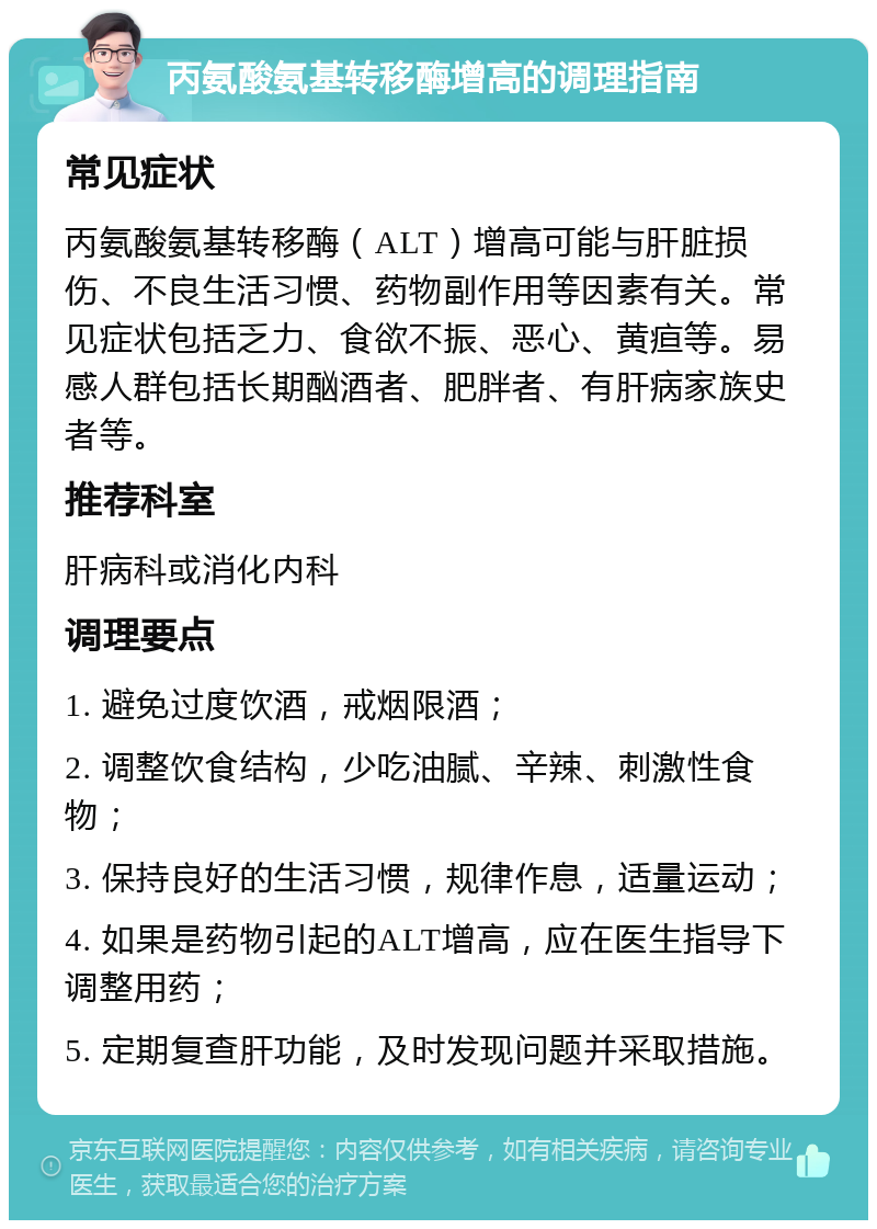 丙氨酸氨基转移酶增高的调理指南 常见症状 丙氨酸氨基转移酶（ALT）增高可能与肝脏损伤、不良生活习惯、药物副作用等因素有关。常见症状包括乏力、食欲不振、恶心、黄疸等。易感人群包括长期酗酒者、肥胖者、有肝病家族史者等。 推荐科室 肝病科或消化内科 调理要点 1. 避免过度饮酒，戒烟限酒； 2. 调整饮食结构，少吃油腻、辛辣、刺激性食物； 3. 保持良好的生活习惯，规律作息，适量运动； 4. 如果是药物引起的ALT增高，应在医生指导下调整用药； 5. 定期复查肝功能，及时发现问题并采取措施。