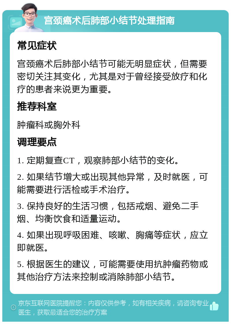 宫颈癌术后肺部小结节处理指南 常见症状 宫颈癌术后肺部小结节可能无明显症状，但需要密切关注其变化，尤其是对于曾经接受放疗和化疗的患者来说更为重要。 推荐科室 肿瘤科或胸外科 调理要点 1. 定期复查CT，观察肺部小结节的变化。 2. 如果结节增大或出现其他异常，及时就医，可能需要进行活检或手术治疗。 3. 保持良好的生活习惯，包括戒烟、避免二手烟、均衡饮食和适量运动。 4. 如果出现呼吸困难、咳嗽、胸痛等症状，应立即就医。 5. 根据医生的建议，可能需要使用抗肿瘤药物或其他治疗方法来控制或消除肺部小结节。