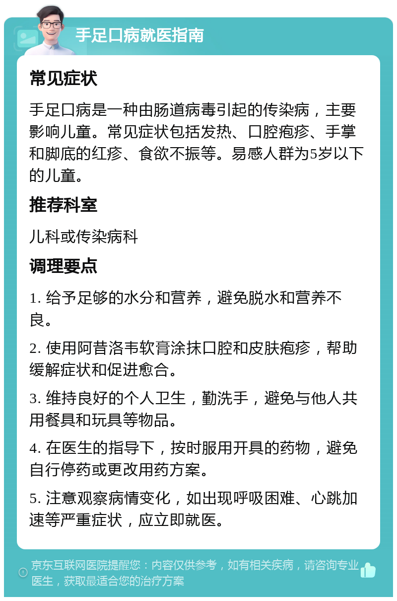 手足口病就医指南 常见症状 手足口病是一种由肠道病毒引起的传染病，主要影响儿童。常见症状包括发热、口腔疱疹、手掌和脚底的红疹、食欲不振等。易感人群为5岁以下的儿童。 推荐科室 儿科或传染病科 调理要点 1. 给予足够的水分和营养，避免脱水和营养不良。 2. 使用阿昔洛韦软膏涂抹口腔和皮肤疱疹，帮助缓解症状和促进愈合。 3. 维持良好的个人卫生，勤洗手，避免与他人共用餐具和玩具等物品。 4. 在医生的指导下，按时服用开具的药物，避免自行停药或更改用药方案。 5. 注意观察病情变化，如出现呼吸困难、心跳加速等严重症状，应立即就医。