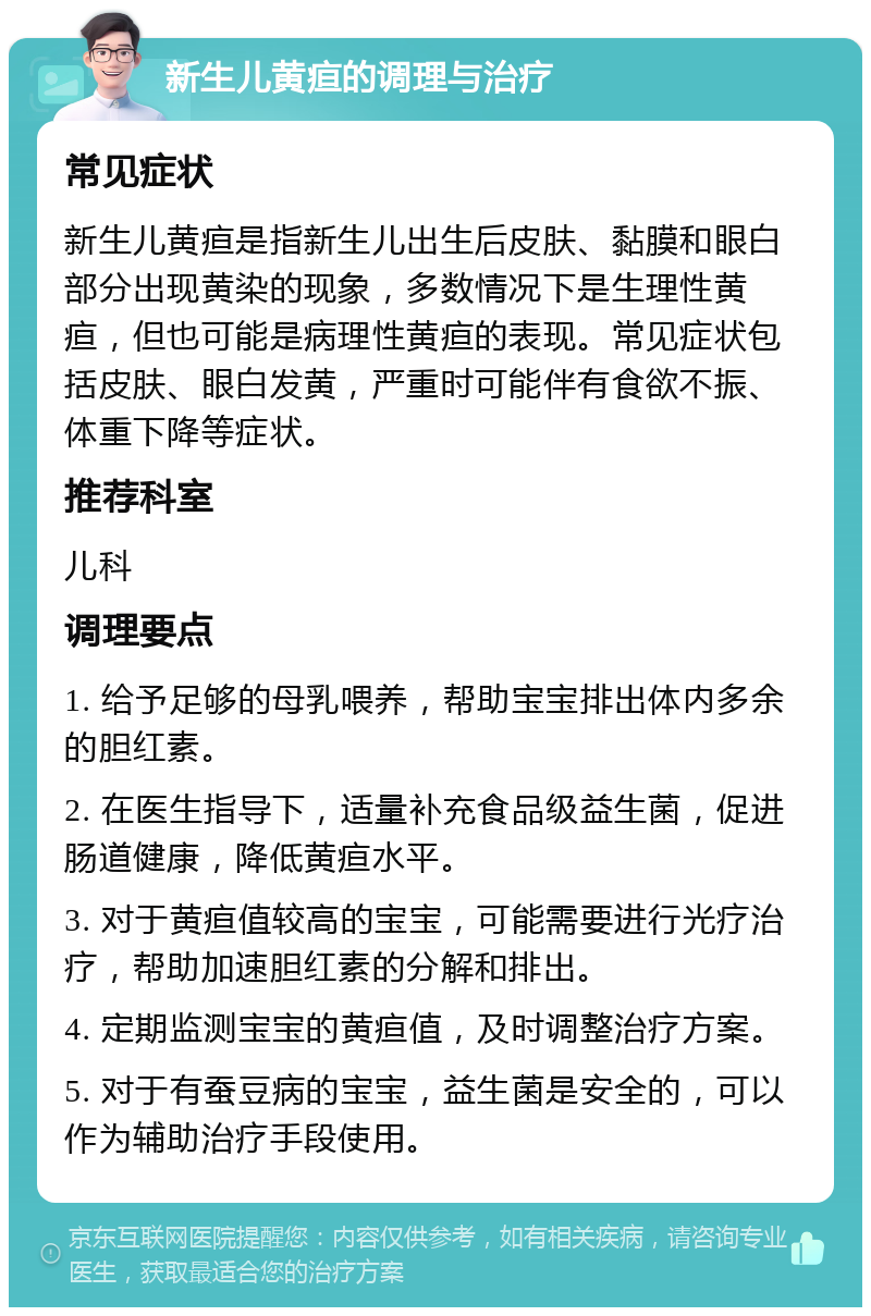 新生儿黄疸的调理与治疗 常见症状 新生儿黄疸是指新生儿出生后皮肤、黏膜和眼白部分出现黄染的现象，多数情况下是生理性黄疸，但也可能是病理性黄疸的表现。常见症状包括皮肤、眼白发黄，严重时可能伴有食欲不振、体重下降等症状。 推荐科室 儿科 调理要点 1. 给予足够的母乳喂养，帮助宝宝排出体内多余的胆红素。 2. 在医生指导下，适量补充食品级益生菌，促进肠道健康，降低黄疸水平。 3. 对于黄疸值较高的宝宝，可能需要进行光疗治疗，帮助加速胆红素的分解和排出。 4. 定期监测宝宝的黄疸值，及时调整治疗方案。 5. 对于有蚕豆病的宝宝，益生菌是安全的，可以作为辅助治疗手段使用。