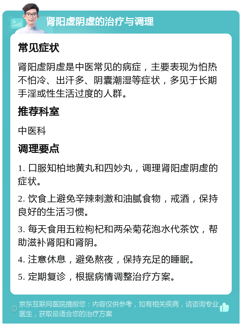 肾阳虚阴虚的治疗与调理 常见症状 肾阳虚阴虚是中医常见的病症，主要表现为怕热不怕冷、出汗多、阴囊潮湿等症状，多见于长期手淫或性生活过度的人群。 推荐科室 中医科 调理要点 1. 口服知柏地黄丸和四妙丸，调理肾阳虚阴虚的症状。 2. 饮食上避免辛辣刺激和油腻食物，戒酒，保持良好的生活习惯。 3. 每天食用五粒枸杞和两朵菊花泡水代茶饮，帮助滋补肾阳和肾阴。 4. 注意休息，避免熬夜，保持充足的睡眠。 5. 定期复诊，根据病情调整治疗方案。