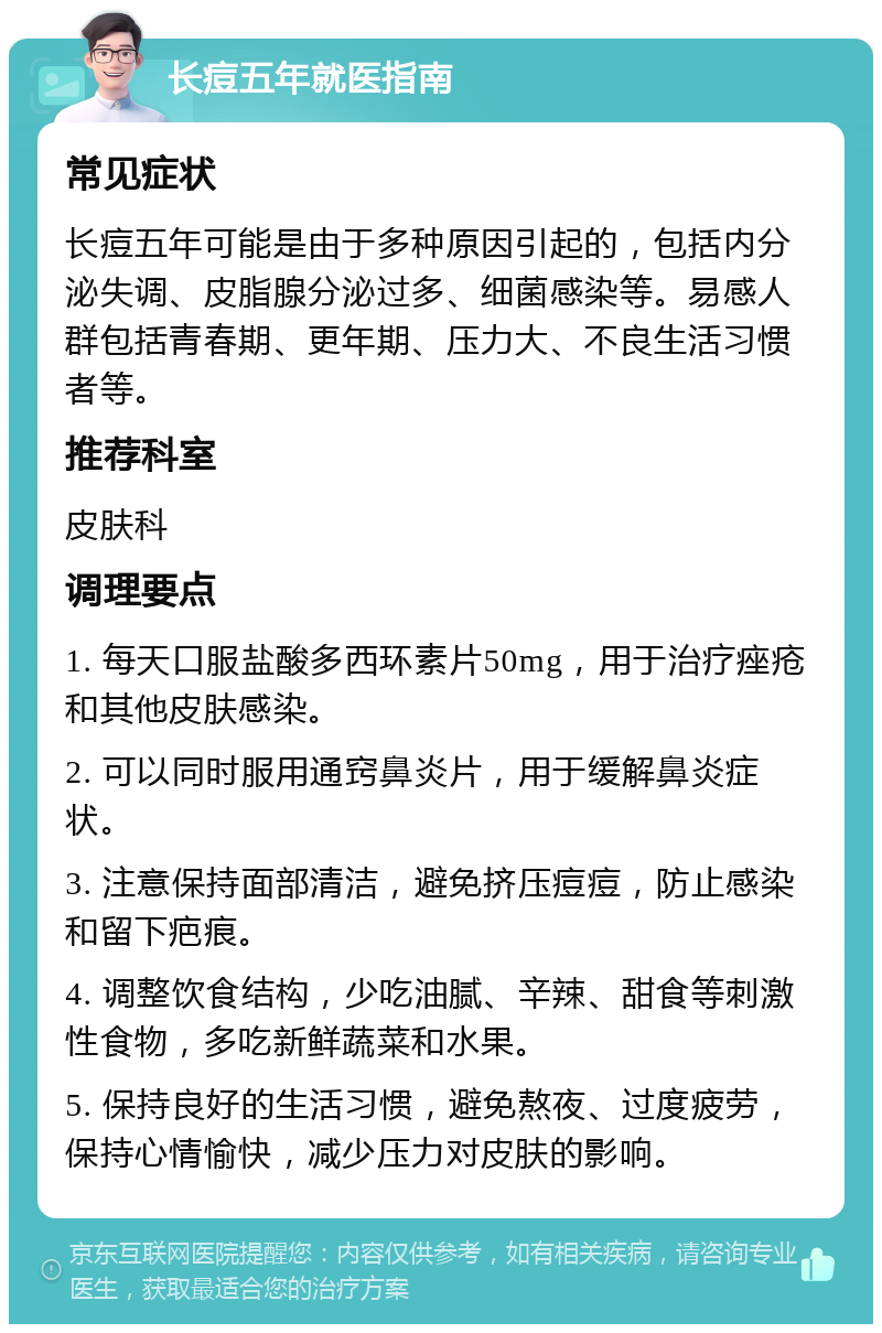 长痘五年就医指南 常见症状 长痘五年可能是由于多种原因引起的，包括内分泌失调、皮脂腺分泌过多、细菌感染等。易感人群包括青春期、更年期、压力大、不良生活习惯者等。 推荐科室 皮肤科 调理要点 1. 每天口服盐酸多西环素片50mg，用于治疗痤疮和其他皮肤感染。 2. 可以同时服用通窍鼻炎片，用于缓解鼻炎症状。 3. 注意保持面部清洁，避免挤压痘痘，防止感染和留下疤痕。 4. 调整饮食结构，少吃油腻、辛辣、甜食等刺激性食物，多吃新鲜蔬菜和水果。 5. 保持良好的生活习惯，避免熬夜、过度疲劳，保持心情愉快，减少压力对皮肤的影响。