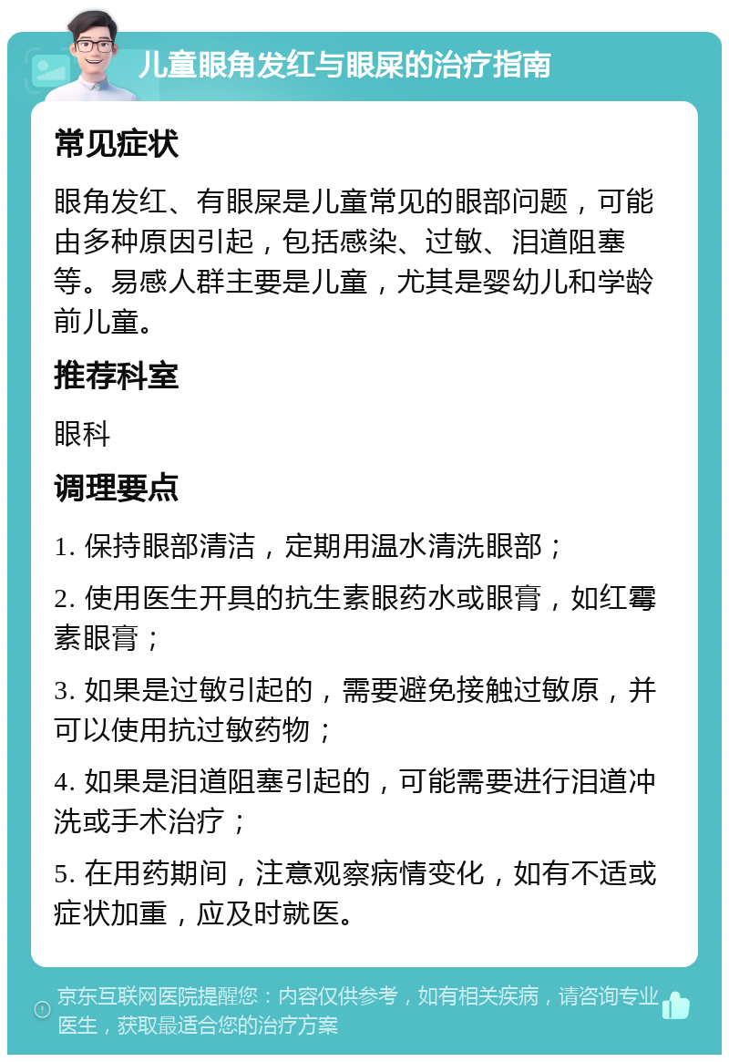 儿童眼角发红与眼屎的治疗指南 常见症状 眼角发红、有眼屎是儿童常见的眼部问题，可能由多种原因引起，包括感染、过敏、泪道阻塞等。易感人群主要是儿童，尤其是婴幼儿和学龄前儿童。 推荐科室 眼科 调理要点 1. 保持眼部清洁，定期用温水清洗眼部； 2. 使用医生开具的抗生素眼药水或眼膏，如红霉素眼膏； 3. 如果是过敏引起的，需要避免接触过敏原，并可以使用抗过敏药物； 4. 如果是泪道阻塞引起的，可能需要进行泪道冲洗或手术治疗； 5. 在用药期间，注意观察病情变化，如有不适或症状加重，应及时就医。