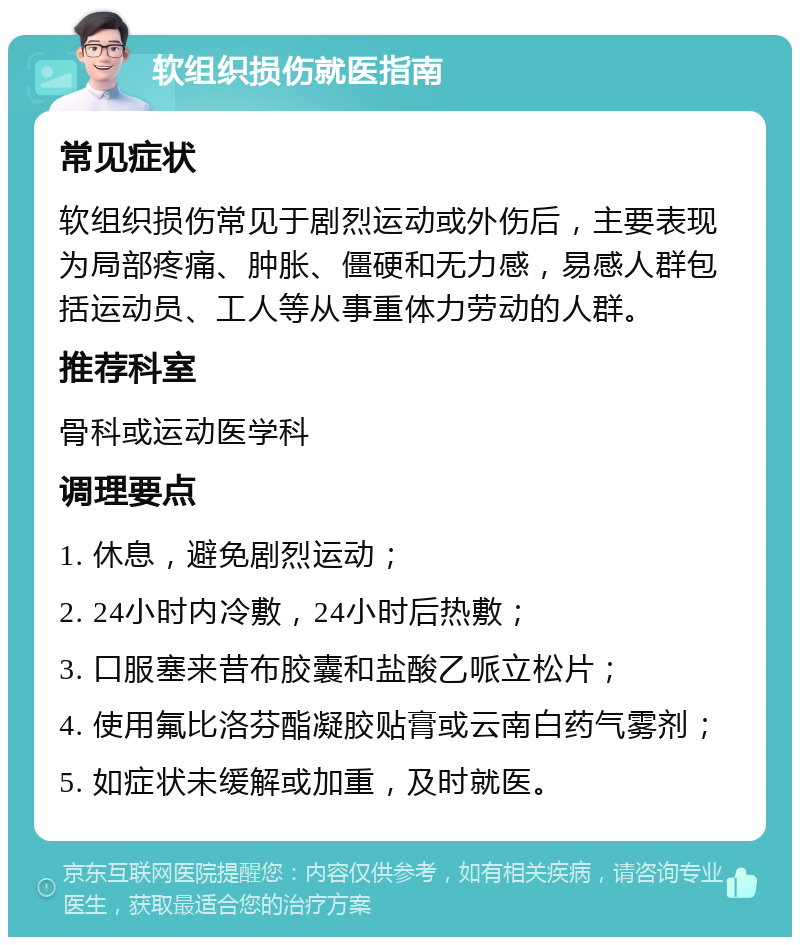 软组织损伤就医指南 常见症状 软组织损伤常见于剧烈运动或外伤后，主要表现为局部疼痛、肿胀、僵硬和无力感，易感人群包括运动员、工人等从事重体力劳动的人群。 推荐科室 骨科或运动医学科 调理要点 1. 休息，避免剧烈运动； 2. 24小时内冷敷，24小时后热敷； 3. 口服塞来昔布胶囊和盐酸乙哌立松片； 4. 使用氟比洛芬酯凝胶贴膏或云南白药气雾剂； 5. 如症状未缓解或加重，及时就医。