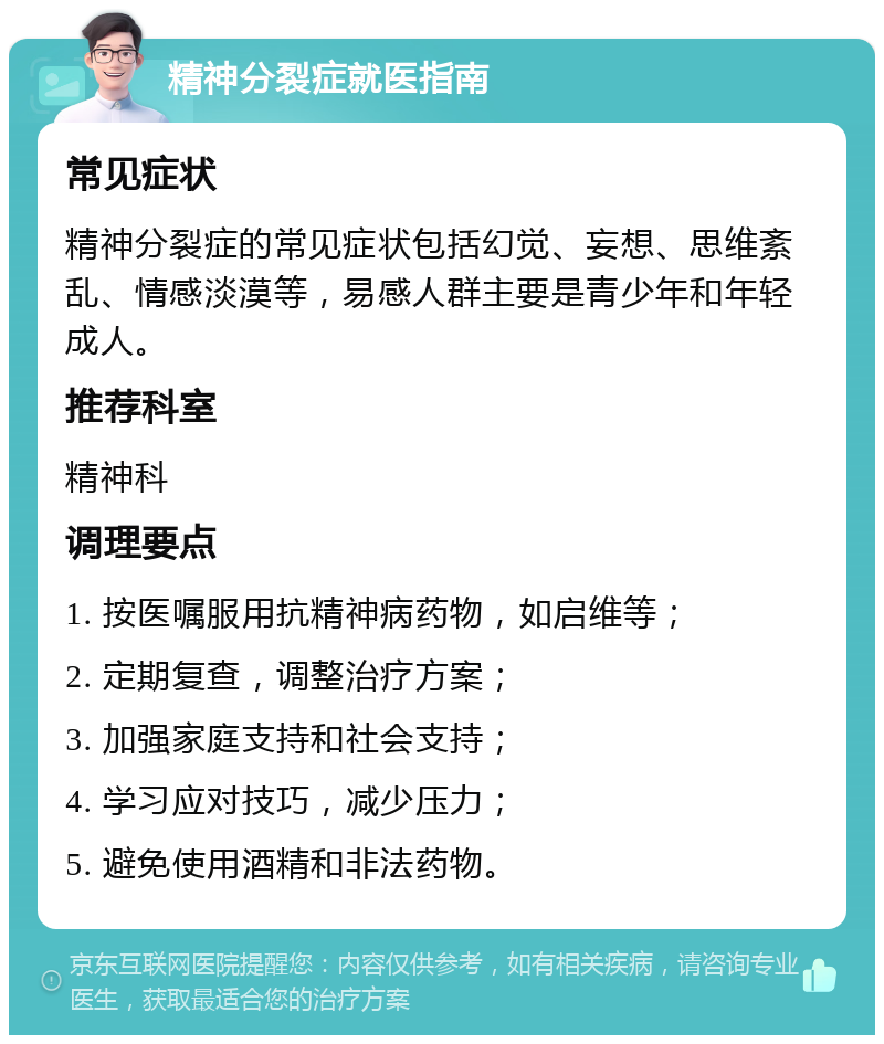 精神分裂症就医指南 常见症状 精神分裂症的常见症状包括幻觉、妄想、思维紊乱、情感淡漠等，易感人群主要是青少年和年轻成人。 推荐科室 精神科 调理要点 1. 按医嘱服用抗精神病药物，如启维等； 2. 定期复查，调整治疗方案； 3. 加强家庭支持和社会支持； 4. 学习应对技巧，减少压力； 5. 避免使用酒精和非法药物。