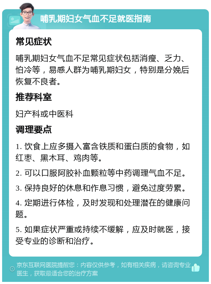 哺乳期妇女气血不足就医指南 常见症状 哺乳期妇女气血不足常见症状包括消瘦、乏力、怕冷等，易感人群为哺乳期妇女，特别是分娩后恢复不良者。 推荐科室 妇产科或中医科 调理要点 1. 饮食上应多摄入富含铁质和蛋白质的食物，如红枣、黑木耳、鸡肉等。 2. 可以口服阿胶补血颗粒等中药调理气血不足。 3. 保持良好的休息和作息习惯，避免过度劳累。 4. 定期进行体检，及时发现和处理潜在的健康问题。 5. 如果症状严重或持续不缓解，应及时就医，接受专业的诊断和治疗。