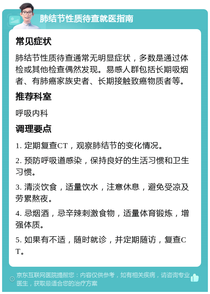 肺结节性质待查就医指南 常见症状 肺结节性质待查通常无明显症状，多数是通过体检或其他检查偶然发现。易感人群包括长期吸烟者、有肺癌家族史者、长期接触致癌物质者等。 推荐科室 呼吸内科 调理要点 1. 定期复查CT，观察肺结节的变化情况。 2. 预防呼吸道感染，保持良好的生活习惯和卫生习惯。 3. 清淡饮食，适量饮水，注意休息，避免受凉及劳累熬夜。 4. 忌烟酒，忌辛辣刺激食物，适量体育锻炼，增强体质。 5. 如果有不适，随时就诊，并定期随访，复查CT。