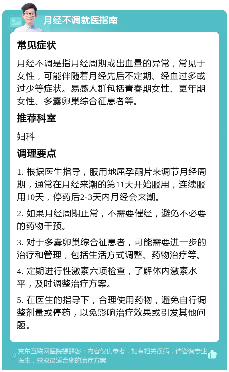 月经不调就医指南 常见症状 月经不调是指月经周期或出血量的异常，常见于女性，可能伴随着月经先后不定期、经血过多或过少等症状。易感人群包括青春期女性、更年期女性、多囊卵巢综合征患者等。 推荐科室 妇科 调理要点 1. 根据医生指导，服用地屈孕酮片来调节月经周期，通常在月经来潮的第11天开始服用，连续服用10天，停药后2-3天内月经会来潮。 2. 如果月经周期正常，不需要催经，避免不必要的药物干预。 3. 对于多囊卵巢综合征患者，可能需要进一步的治疗和管理，包括生活方式调整、药物治疗等。 4. 定期进行性激素六项检查，了解体内激素水平，及时调整治疗方案。 5. 在医生的指导下，合理使用药物，避免自行调整剂量或停药，以免影响治疗效果或引发其他问题。