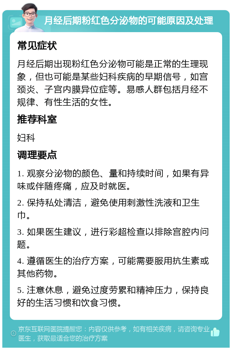 月经后期粉红色分泌物的可能原因及处理 常见症状 月经后期出现粉红色分泌物可能是正常的生理现象，但也可能是某些妇科疾病的早期信号，如宫颈炎、子宫内膜异位症等。易感人群包括月经不规律、有性生活的女性。 推荐科室 妇科 调理要点 1. 观察分泌物的颜色、量和持续时间，如果有异味或伴随疼痛，应及时就医。 2. 保持私处清洁，避免使用刺激性洗液和卫生巾。 3. 如果医生建议，进行彩超检查以排除宫腔内问题。 4. 遵循医生的治疗方案，可能需要服用抗生素或其他药物。 5. 注意休息，避免过度劳累和精神压力，保持良好的生活习惯和饮食习惯。