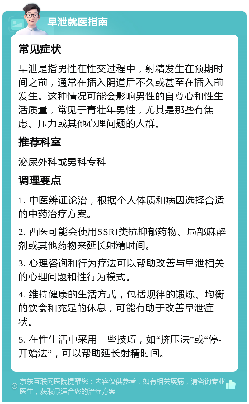 早泄就医指南 常见症状 早泄是指男性在性交过程中，射精发生在预期时间之前，通常在插入阴道后不久或甚至在插入前发生。这种情况可能会影响男性的自尊心和性生活质量，常见于青壮年男性，尤其是那些有焦虑、压力或其他心理问题的人群。 推荐科室 泌尿外科或男科专科 调理要点 1. 中医辨证论治，根据个人体质和病因选择合适的中药治疗方案。 2. 西医可能会使用SSRI类抗抑郁药物、局部麻醉剂或其他药物来延长射精时间。 3. 心理咨询和行为疗法可以帮助改善与早泄相关的心理问题和性行为模式。 4. 维持健康的生活方式，包括规律的锻炼、均衡的饮食和充足的休息，可能有助于改善早泄症状。 5. 在性生活中采用一些技巧，如“挤压法”或“停-开始法”，可以帮助延长射精时间。