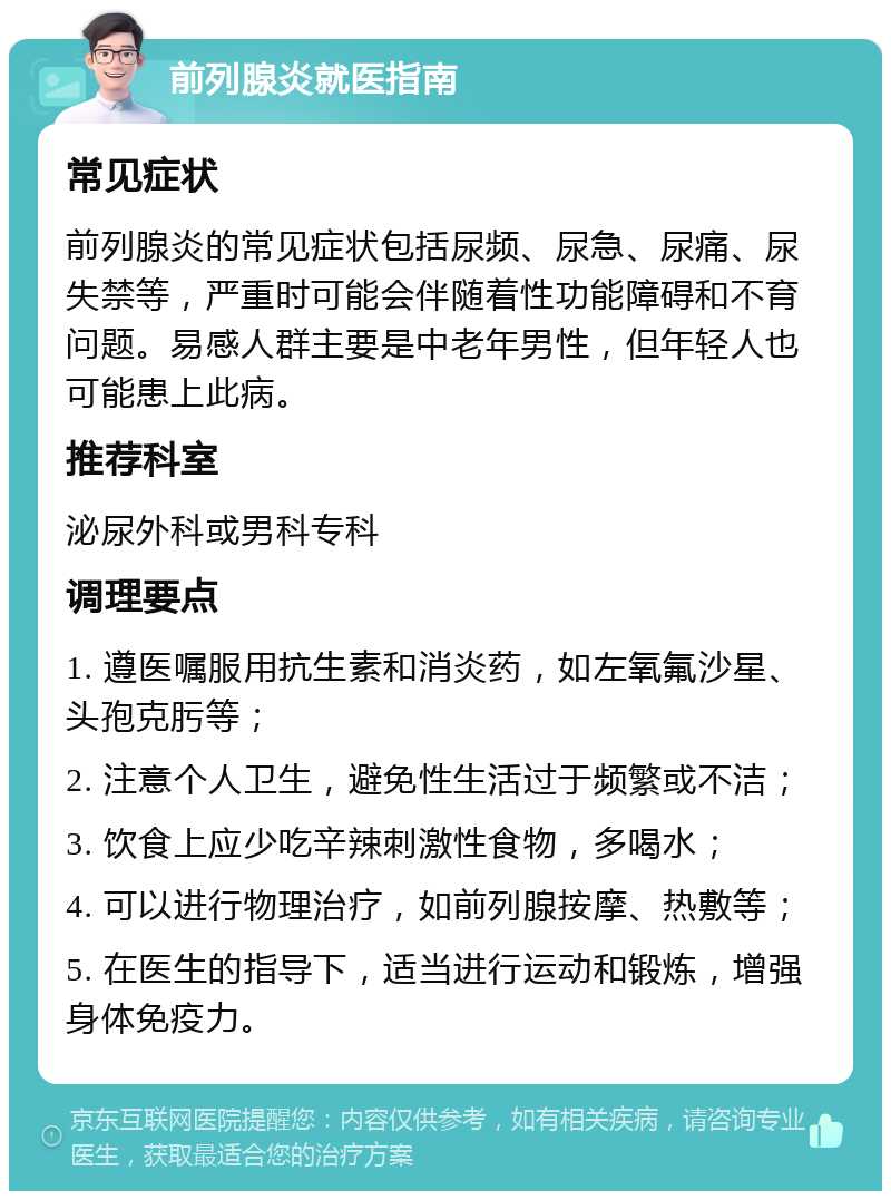 前列腺炎就医指南 常见症状 前列腺炎的常见症状包括尿频、尿急、尿痛、尿失禁等，严重时可能会伴随着性功能障碍和不育问题。易感人群主要是中老年男性，但年轻人也可能患上此病。 推荐科室 泌尿外科或男科专科 调理要点 1. 遵医嘱服用抗生素和消炎药，如左氧氟沙星、头孢克肟等； 2. 注意个人卫生，避免性生活过于频繁或不洁； 3. 饮食上应少吃辛辣刺激性食物，多喝水； 4. 可以进行物理治疗，如前列腺按摩、热敷等； 5. 在医生的指导下，适当进行运动和锻炼，增强身体免疫力。