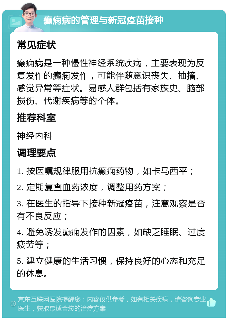 癫痫病的管理与新冠疫苗接种 常见症状 癫痫病是一种慢性神经系统疾病，主要表现为反复发作的癫痫发作，可能伴随意识丧失、抽搐、感觉异常等症状。易感人群包括有家族史、脑部损伤、代谢疾病等的个体。 推荐科室 神经内科 调理要点 1. 按医嘱规律服用抗癫痫药物，如卡马西平； 2. 定期复查血药浓度，调整用药方案； 3. 在医生的指导下接种新冠疫苗，注意观察是否有不良反应； 4. 避免诱发癫痫发作的因素，如缺乏睡眠、过度疲劳等； 5. 建立健康的生活习惯，保持良好的心态和充足的休息。