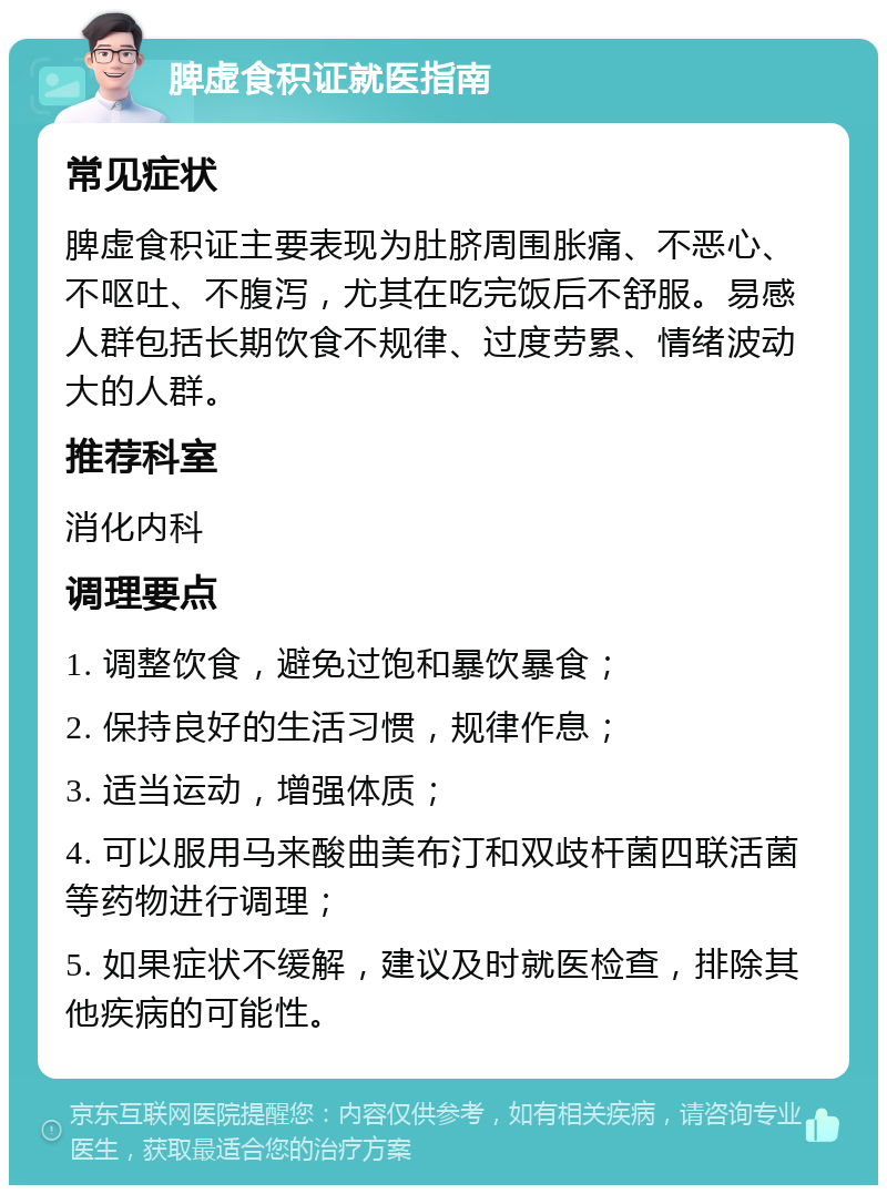 脾虚食积证就医指南 常见症状 脾虚食积证主要表现为肚脐周围胀痛、不恶心、不呕吐、不腹泻，尤其在吃完饭后不舒服。易感人群包括长期饮食不规律、过度劳累、情绪波动大的人群。 推荐科室 消化内科 调理要点 1. 调整饮食，避免过饱和暴饮暴食； 2. 保持良好的生活习惯，规律作息； 3. 适当运动，增强体质； 4. 可以服用马来酸曲美布汀和双歧杆菌四联活菌等药物进行调理； 5. 如果症状不缓解，建议及时就医检查，排除其他疾病的可能性。