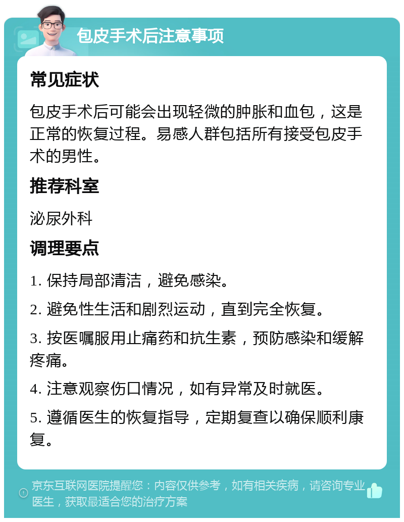 包皮手术后注意事项 常见症状 包皮手术后可能会出现轻微的肿胀和血包，这是正常的恢复过程。易感人群包括所有接受包皮手术的男性。 推荐科室 泌尿外科 调理要点 1. 保持局部清洁，避免感染。 2. 避免性生活和剧烈运动，直到完全恢复。 3. 按医嘱服用止痛药和抗生素，预防感染和缓解疼痛。 4. 注意观察伤口情况，如有异常及时就医。 5. 遵循医生的恢复指导，定期复查以确保顺利康复。