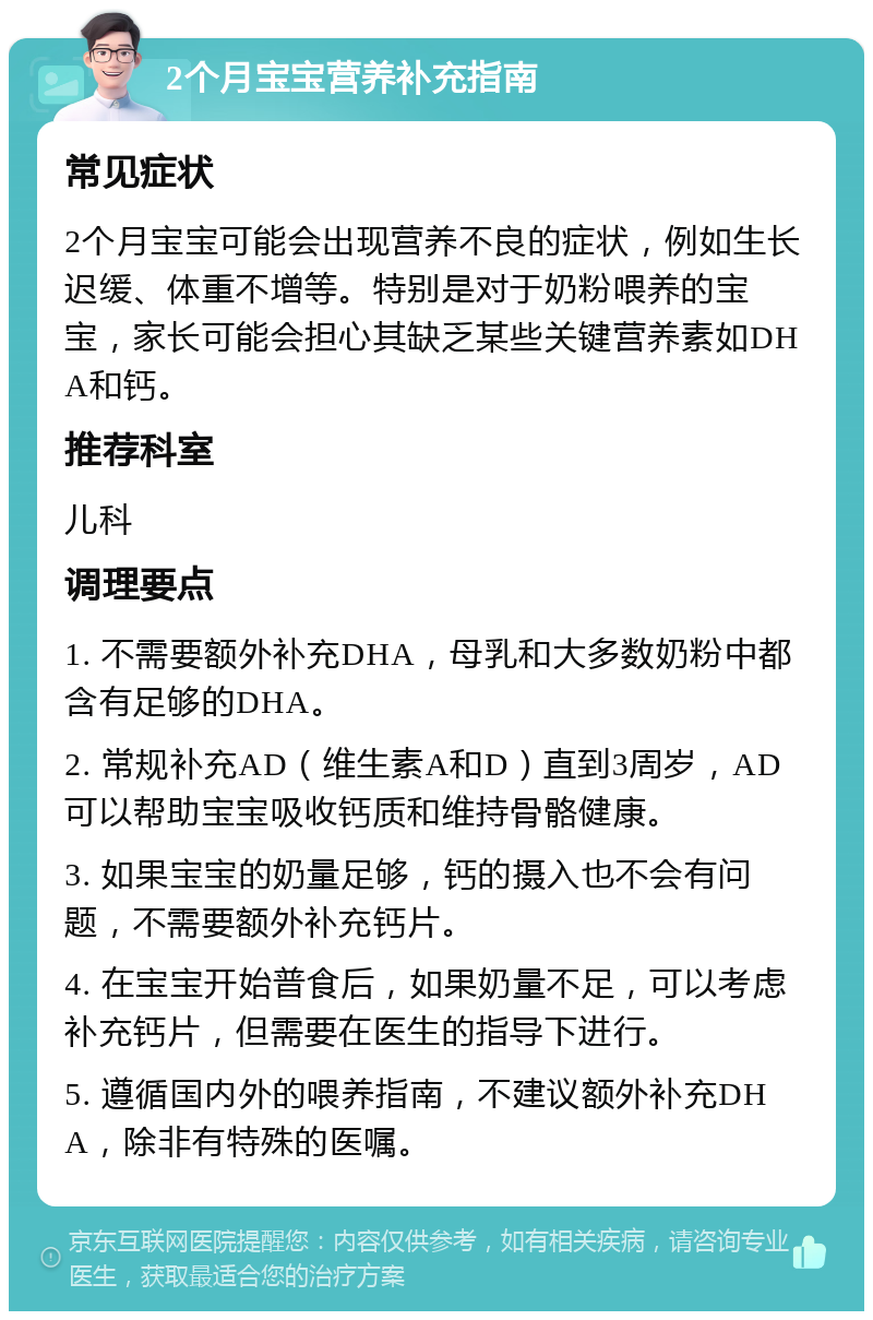 2个月宝宝营养补充指南 常见症状 2个月宝宝可能会出现营养不良的症状，例如生长迟缓、体重不增等。特别是对于奶粉喂养的宝宝，家长可能会担心其缺乏某些关键营养素如DHA和钙。 推荐科室 儿科 调理要点 1. 不需要额外补充DHA，母乳和大多数奶粉中都含有足够的DHA。 2. 常规补充AD（维生素A和D）直到3周岁，AD可以帮助宝宝吸收钙质和维持骨骼健康。 3. 如果宝宝的奶量足够，钙的摄入也不会有问题，不需要额外补充钙片。 4. 在宝宝开始普食后，如果奶量不足，可以考虑补充钙片，但需要在医生的指导下进行。 5. 遵循国内外的喂养指南，不建议额外补充DHA，除非有特殊的医嘱。