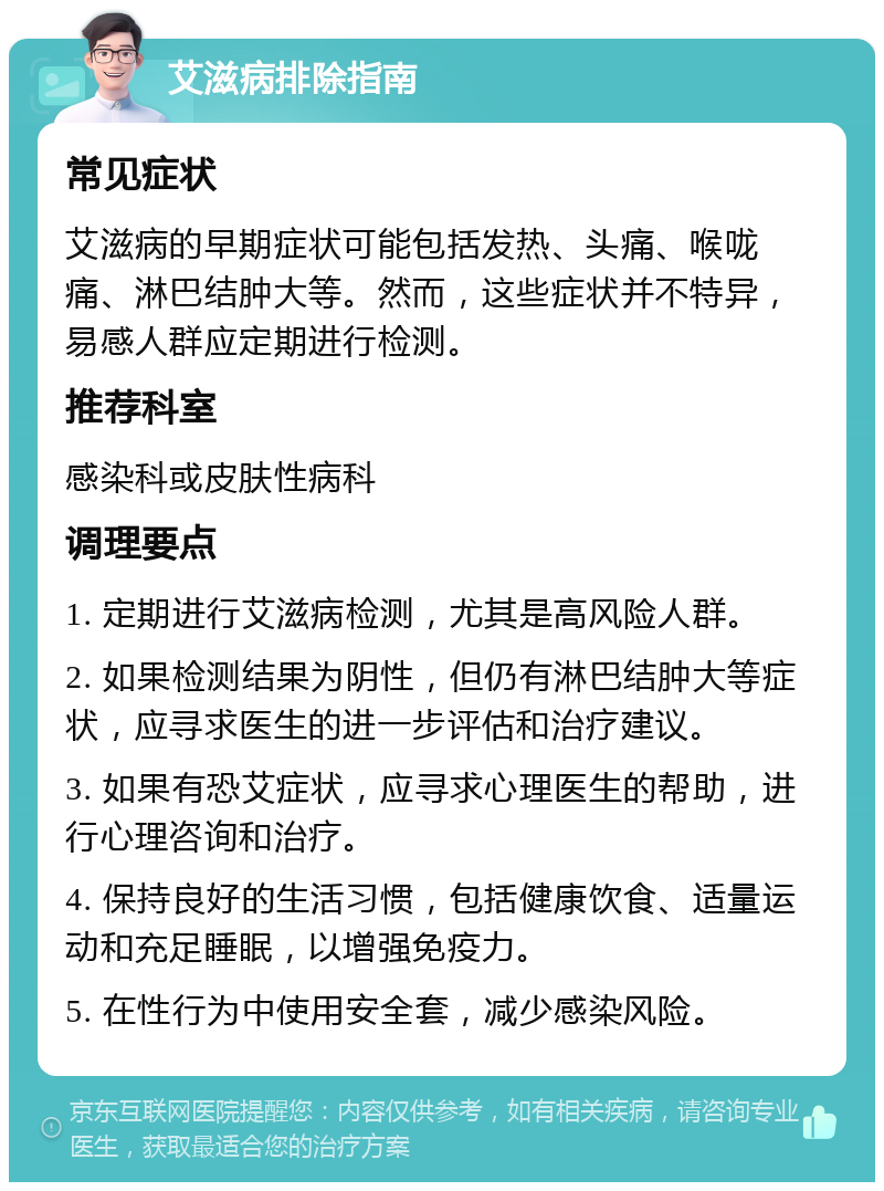 艾滋病排除指南 常见症状 艾滋病的早期症状可能包括发热、头痛、喉咙痛、淋巴结肿大等。然而，这些症状并不特异，易感人群应定期进行检测。 推荐科室 感染科或皮肤性病科 调理要点 1. 定期进行艾滋病检测，尤其是高风险人群。 2. 如果检测结果为阴性，但仍有淋巴结肿大等症状，应寻求医生的进一步评估和治疗建议。 3. 如果有恐艾症状，应寻求心理医生的帮助，进行心理咨询和治疗。 4. 保持良好的生活习惯，包括健康饮食、适量运动和充足睡眠，以增强免疫力。 5. 在性行为中使用安全套，减少感染风险。