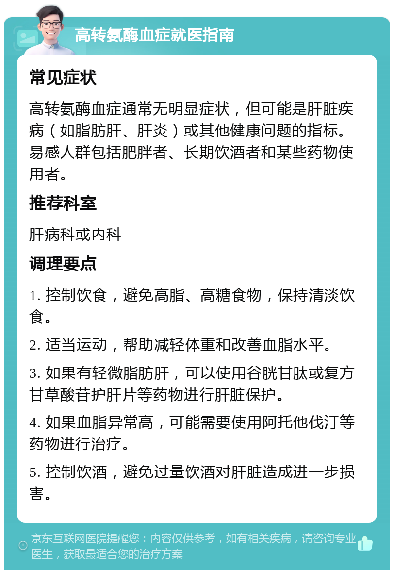 高转氨酶血症就医指南 常见症状 高转氨酶血症通常无明显症状，但可能是肝脏疾病（如脂肪肝、肝炎）或其他健康问题的指标。易感人群包括肥胖者、长期饮酒者和某些药物使用者。 推荐科室 肝病科或内科 调理要点 1. 控制饮食，避免高脂、高糖食物，保持清淡饮食。 2. 适当运动，帮助减轻体重和改善血脂水平。 3. 如果有轻微脂肪肝，可以使用谷胱甘肽或复方甘草酸苷护肝片等药物进行肝脏保护。 4. 如果血脂异常高，可能需要使用阿托他伐汀等药物进行治疗。 5. 控制饮酒，避免过量饮酒对肝脏造成进一步损害。