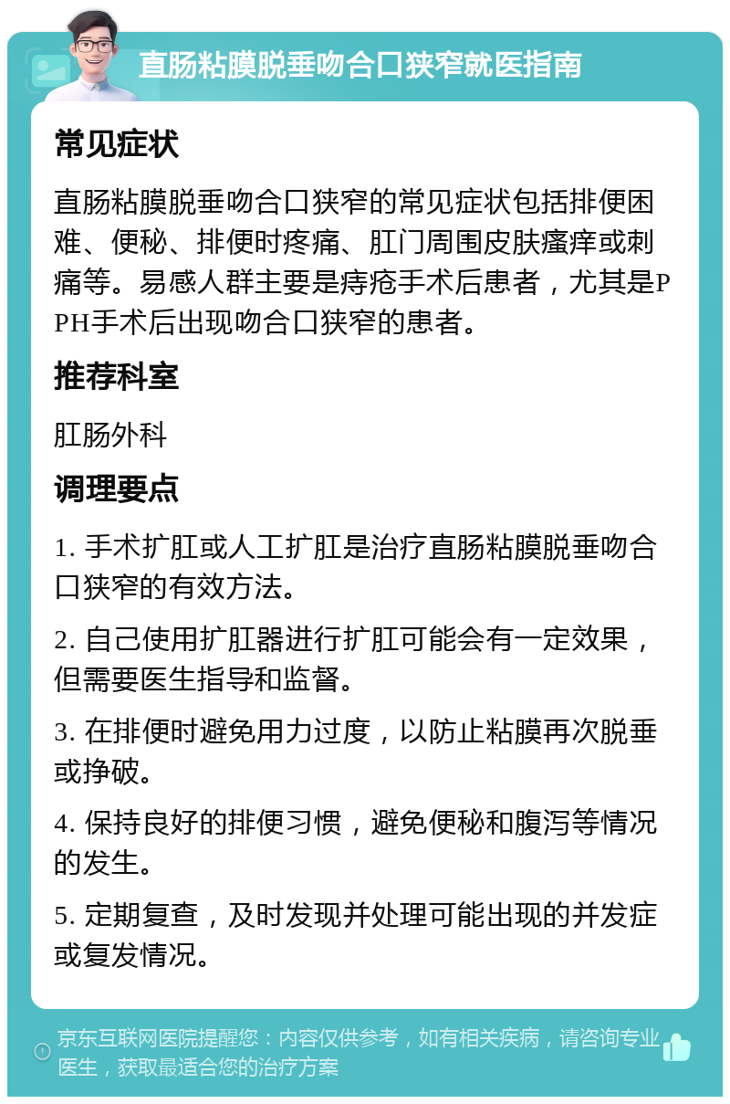 直肠粘膜脱垂吻合口狭窄就医指南 常见症状 直肠粘膜脱垂吻合口狭窄的常见症状包括排便困难、便秘、排便时疼痛、肛门周围皮肤瘙痒或刺痛等。易感人群主要是痔疮手术后患者，尤其是PPH手术后出现吻合口狭窄的患者。 推荐科室 肛肠外科 调理要点 1. 手术扩肛或人工扩肛是治疗直肠粘膜脱垂吻合口狭窄的有效方法。 2. 自己使用扩肛器进行扩肛可能会有一定效果，但需要医生指导和监督。 3. 在排便时避免用力过度，以防止粘膜再次脱垂或挣破。 4. 保持良好的排便习惯，避免便秘和腹泻等情况的发生。 5. 定期复查，及时发现并处理可能出现的并发症或复发情况。