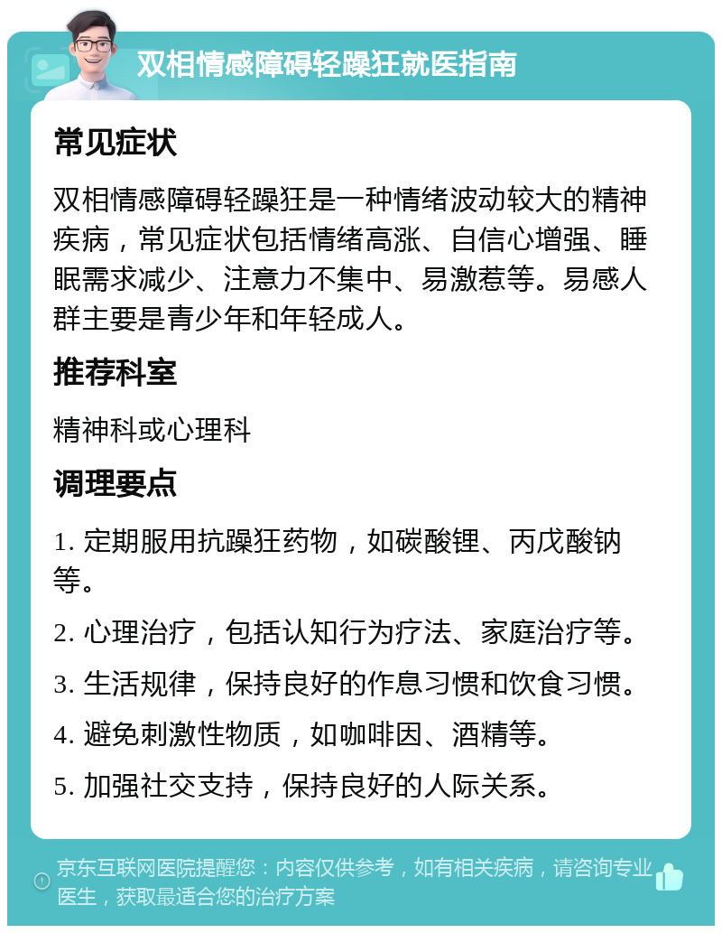 双相情感障碍轻躁狂就医指南 常见症状 双相情感障碍轻躁狂是一种情绪波动较大的精神疾病，常见症状包括情绪高涨、自信心增强、睡眠需求减少、注意力不集中、易激惹等。易感人群主要是青少年和年轻成人。 推荐科室 精神科或心理科 调理要点 1. 定期服用抗躁狂药物，如碳酸锂、丙戊酸钠等。 2. 心理治疗，包括认知行为疗法、家庭治疗等。 3. 生活规律，保持良好的作息习惯和饮食习惯。 4. 避免刺激性物质，如咖啡因、酒精等。 5. 加强社交支持，保持良好的人际关系。