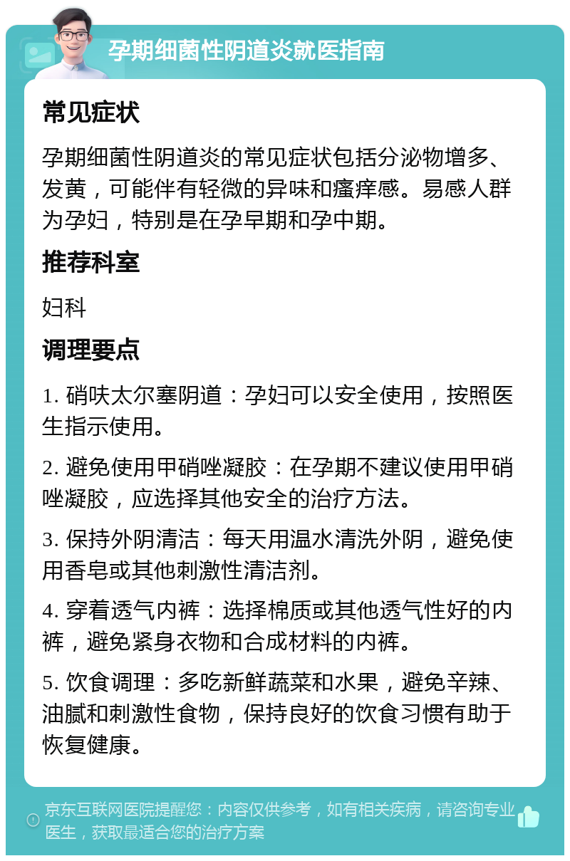 孕期细菌性阴道炎就医指南 常见症状 孕期细菌性阴道炎的常见症状包括分泌物增多、发黄，可能伴有轻微的异味和瘙痒感。易感人群为孕妇，特别是在孕早期和孕中期。 推荐科室 妇科 调理要点 1. 硝呋太尔塞阴道：孕妇可以安全使用，按照医生指示使用。 2. 避免使用甲硝唑凝胶：在孕期不建议使用甲硝唑凝胶，应选择其他安全的治疗方法。 3. 保持外阴清洁：每天用温水清洗外阴，避免使用香皂或其他刺激性清洁剂。 4. 穿着透气内裤：选择棉质或其他透气性好的内裤，避免紧身衣物和合成材料的内裤。 5. 饮食调理：多吃新鲜蔬菜和水果，避免辛辣、油腻和刺激性食物，保持良好的饮食习惯有助于恢复健康。