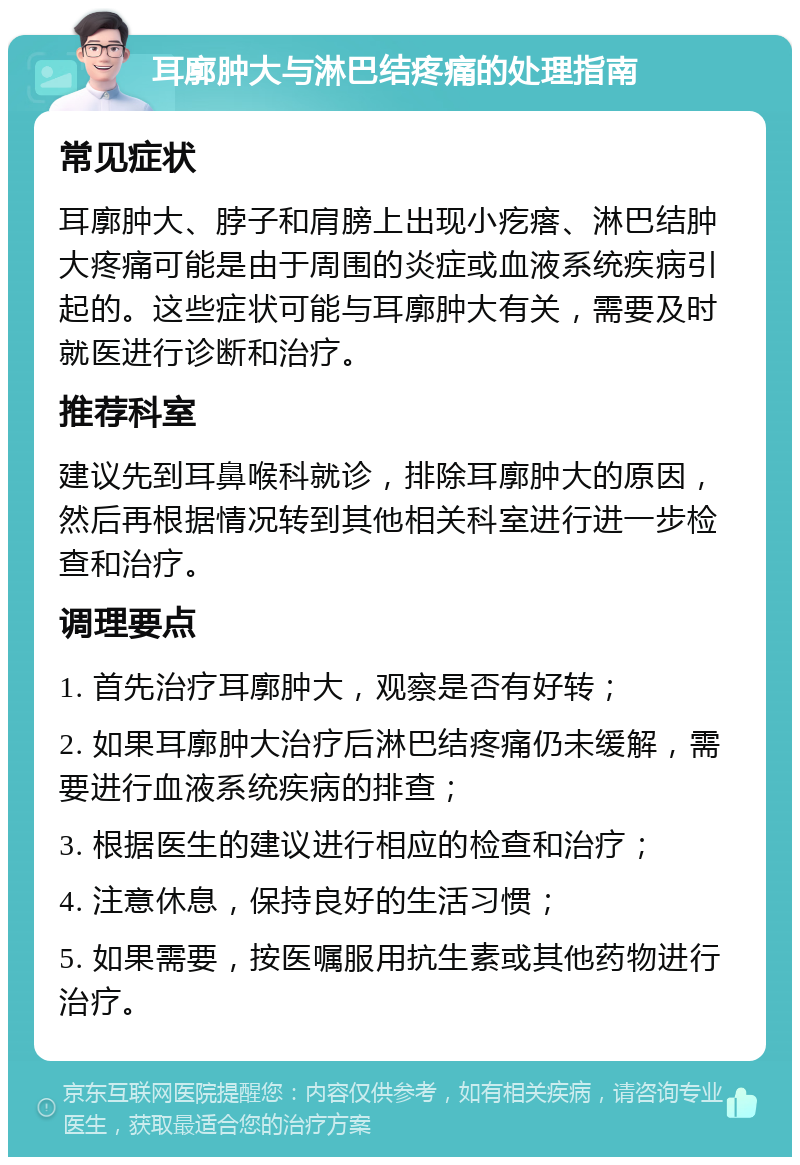 耳廓肿大与淋巴结疼痛的处理指南 常见症状 耳廓肿大、脖子和肩膀上出现小疙瘩、淋巴结肿大疼痛可能是由于周围的炎症或血液系统疾病引起的。这些症状可能与耳廓肿大有关，需要及时就医进行诊断和治疗。 推荐科室 建议先到耳鼻喉科就诊，排除耳廓肿大的原因，然后再根据情况转到其他相关科室进行进一步检查和治疗。 调理要点 1. 首先治疗耳廓肿大，观察是否有好转； 2. 如果耳廓肿大治疗后淋巴结疼痛仍未缓解，需要进行血液系统疾病的排查； 3. 根据医生的建议进行相应的检查和治疗； 4. 注意休息，保持良好的生活习惯； 5. 如果需要，按医嘱服用抗生素或其他药物进行治疗。