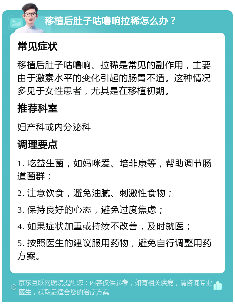 移植后肚子咕噜响拉稀怎么办？ 常见症状 移植后肚子咕噜响、拉稀是常见的副作用，主要由于激素水平的变化引起的肠胃不适。这种情况多见于女性患者，尤其是在移植初期。 推荐科室 妇产科或内分泌科 调理要点 1. 吃益生菌，如妈咪爱、培菲康等，帮助调节肠道菌群； 2. 注意饮食，避免油腻、刺激性食物； 3. 保持良好的心态，避免过度焦虑； 4. 如果症状加重或持续不改善，及时就医； 5. 按照医生的建议服用药物，避免自行调整用药方案。