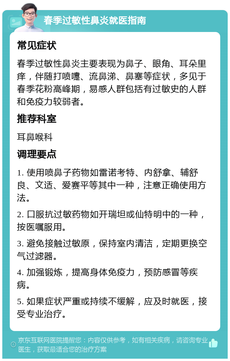 春季过敏性鼻炎就医指南 常见症状 春季过敏性鼻炎主要表现为鼻子、眼角、耳朵里痒，伴随打喷嚏、流鼻涕、鼻塞等症状，多见于春季花粉高峰期，易感人群包括有过敏史的人群和免疫力较弱者。 推荐科室 耳鼻喉科 调理要点 1. 使用喷鼻子药物如雷诺考特、内舒拿、辅舒良、文适、爱赛平等其中一种，注意正确使用方法。 2. 口服抗过敏药物如开瑞坦或仙特明中的一种，按医嘱服用。 3. 避免接触过敏原，保持室内清洁，定期更换空气过滤器。 4. 加强锻炼，提高身体免疫力，预防感冒等疾病。 5. 如果症状严重或持续不缓解，应及时就医，接受专业治疗。