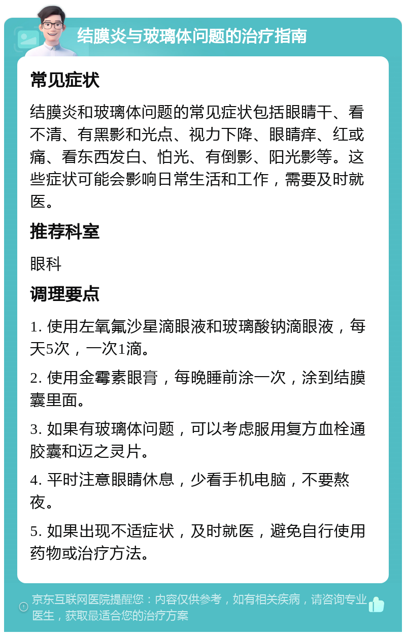 结膜炎与玻璃体问题的治疗指南 常见症状 结膜炎和玻璃体问题的常见症状包括眼睛干、看不清、有黑影和光点、视力下降、眼睛痒、红或痛、看东西发白、怕光、有倒影、阳光影等。这些症状可能会影响日常生活和工作，需要及时就医。 推荐科室 眼科 调理要点 1. 使用左氧氟沙星滴眼液和玻璃酸钠滴眼液，每天5次，一次1滴。 2. 使用金霉素眼膏，每晚睡前涂一次，涂到结膜囊里面。 3. 如果有玻璃体问题，可以考虑服用复方血栓通胶囊和迈之灵片。 4. 平时注意眼睛休息，少看手机电脑，不要熬夜。 5. 如果出现不适症状，及时就医，避免自行使用药物或治疗方法。