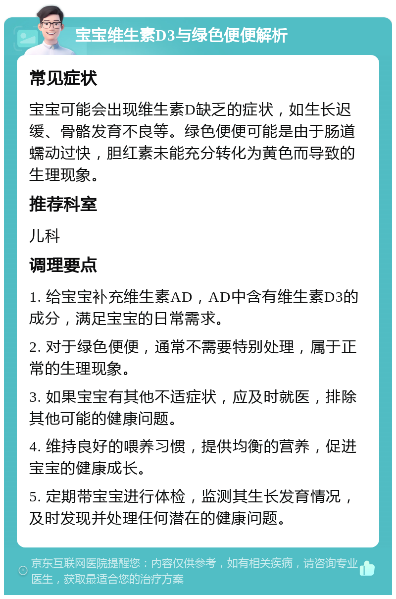 宝宝维生素D3与绿色便便解析 常见症状 宝宝可能会出现维生素D缺乏的症状，如生长迟缓、骨骼发育不良等。绿色便便可能是由于肠道蠕动过快，胆红素未能充分转化为黄色而导致的生理现象。 推荐科室 儿科 调理要点 1. 给宝宝补充维生素AD，AD中含有维生素D3的成分，满足宝宝的日常需求。 2. 对于绿色便便，通常不需要特别处理，属于正常的生理现象。 3. 如果宝宝有其他不适症状，应及时就医，排除其他可能的健康问题。 4. 维持良好的喂养习惯，提供均衡的营养，促进宝宝的健康成长。 5. 定期带宝宝进行体检，监测其生长发育情况，及时发现并处理任何潜在的健康问题。