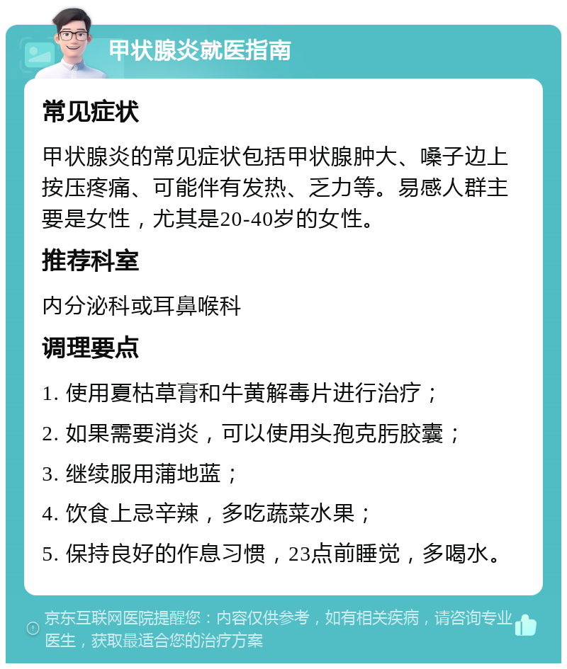 甲状腺炎就医指南 常见症状 甲状腺炎的常见症状包括甲状腺肿大、嗓子边上按压疼痛、可能伴有发热、乏力等。易感人群主要是女性，尤其是20-40岁的女性。 推荐科室 内分泌科或耳鼻喉科 调理要点 1. 使用夏枯草膏和牛黄解毒片进行治疗； 2. 如果需要消炎，可以使用头孢克肟胶囊； 3. 继续服用蒲地蓝； 4. 饮食上忌辛辣，多吃蔬菜水果； 5. 保持良好的作息习惯，23点前睡觉，多喝水。