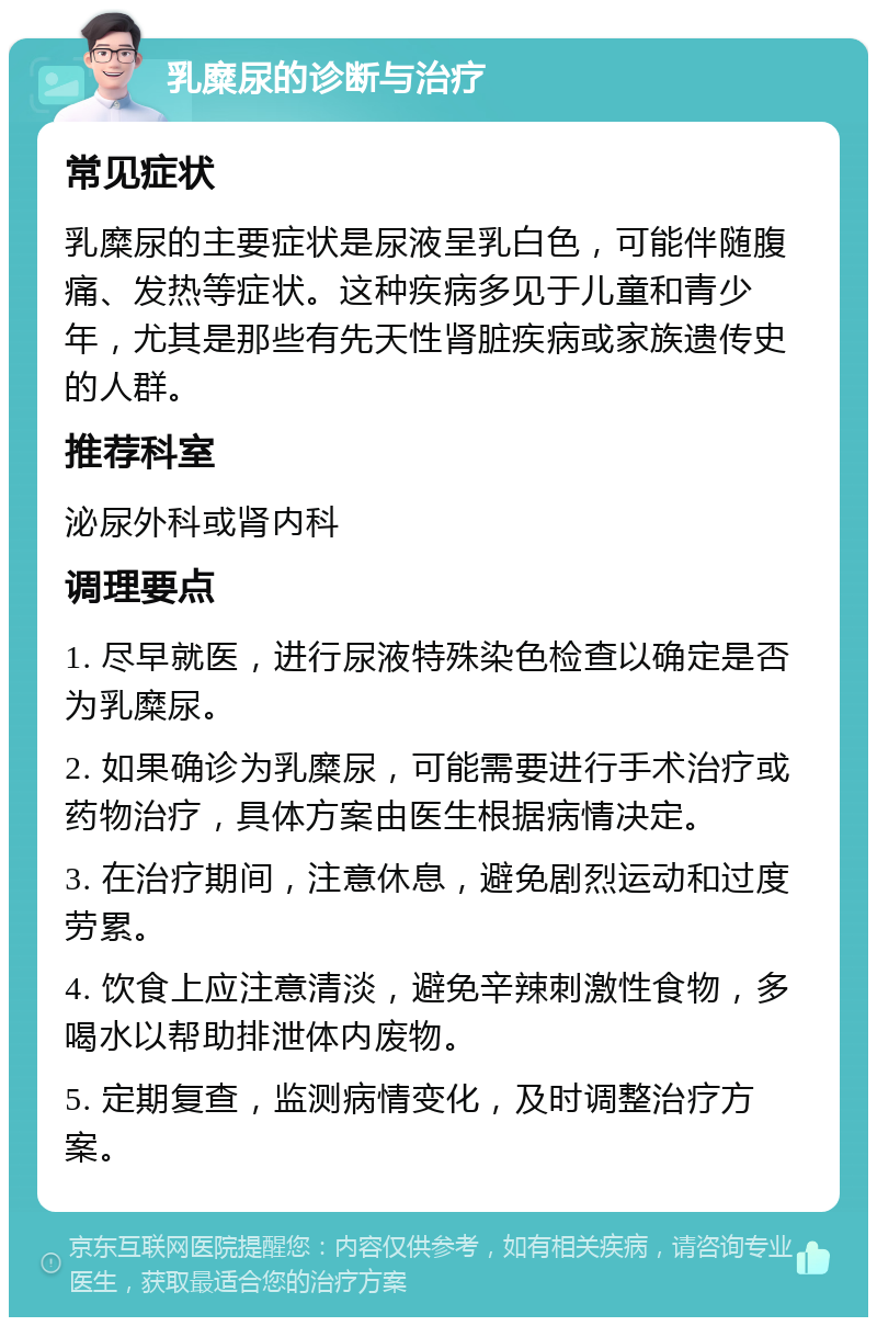 乳糜尿的诊断与治疗 常见症状 乳糜尿的主要症状是尿液呈乳白色，可能伴随腹痛、发热等症状。这种疾病多见于儿童和青少年，尤其是那些有先天性肾脏疾病或家族遗传史的人群。 推荐科室 泌尿外科或肾内科 调理要点 1. 尽早就医，进行尿液特殊染色检查以确定是否为乳糜尿。 2. 如果确诊为乳糜尿，可能需要进行手术治疗或药物治疗，具体方案由医生根据病情决定。 3. 在治疗期间，注意休息，避免剧烈运动和过度劳累。 4. 饮食上应注意清淡，避免辛辣刺激性食物，多喝水以帮助排泄体内废物。 5. 定期复查，监测病情变化，及时调整治疗方案。